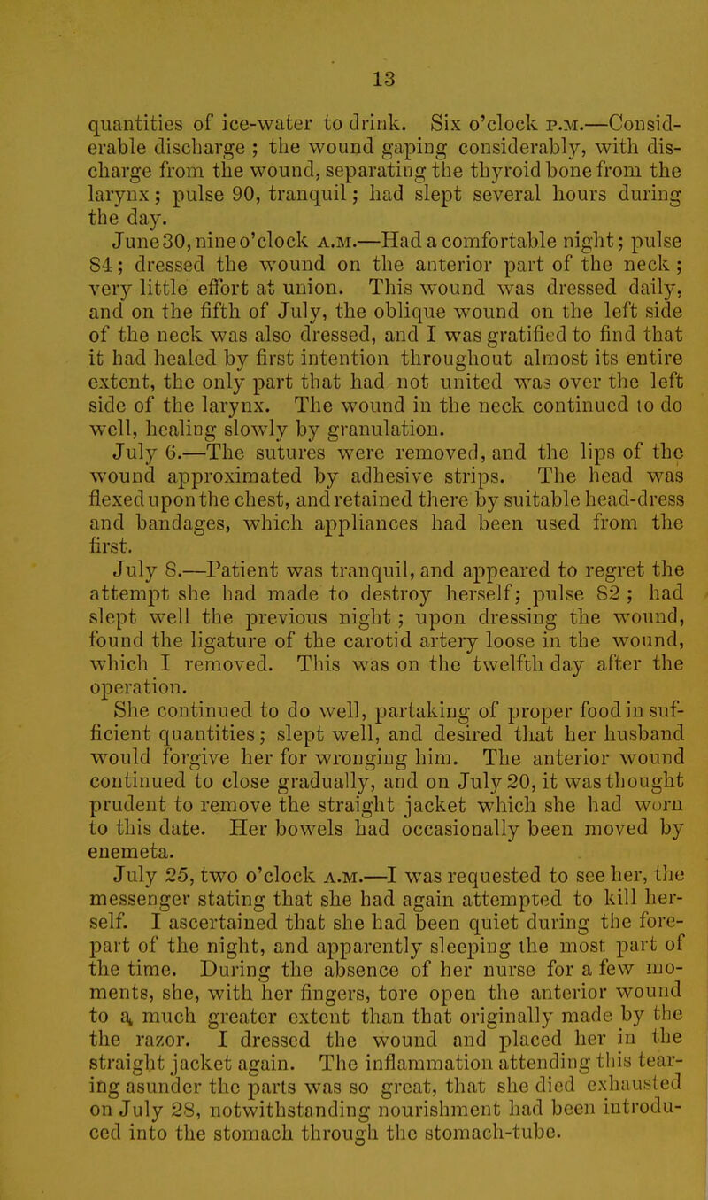 quantities of ice-water to drink. Six o’clock p.m.—Consid- erable discharge ; the wound gaping considerably, with dis- charge from the wound, separating the thyroid bone from the larynx; pulse 90, tranquil; had slept several hours during the day. June 30, nine o’clock a.m.—Had a comfortable night; pulse 84; dressed the wound on the anterior part of the neck; very little effort at union. This wound was dressed daily, and on the fifth of July, the oblique wound on the left side of the neck was also dressed, and I was gratified to find that it had healed by first intention throughout almost its entire extent, the only part that had not united was over the left side of the larynx. The wound in the neck continued 10 do well, healing slowly by granulation. July G.—The sutures were removed, and the lips of the wound approximated by adhesive strips. The head was flexed upon the chest, and retained there by suitable head-dress and bandages, which appliances had been used from the first. July 8.—Patient was tranquil, and appeared to regret the attempt she had made to destroy herself; pulse S2 ; had slept well the previous night; upon dressing the wound, found the ligature of the carotid artery loose in the wound, which I removed. This was on the twelfth day after the operation. She continued to do well, partaking of proper food in suf- ficient quantities; slept well, and desired that her husband would forgive her for wronging him. The anterior wound continued to close gradually, and on July 20, it was thought prudent to remove the straight jacket which she had worn to this date. Her bowels had occasionally been moved by enemeta. July 25, two o’clock a.m.—I was requested to see her, the messenger stating that she had again attempted to kill her- self. I ascertained that she had been quiet during the fore- part of the night, and apparently sleeping the most part of the time. During the absence of her nurse for a few mo- ments, she, with her fingers, tore open the anterior wound to at much greater extent than that originally made by the the razor. I dressed the wound and placed her in the straight jacket again. The inflammation attending this tear- ing asunder the parts was so great, that she died exhausted on July 28, notwithstanding nourishment had been introdu- ced into the stomach through the stomach-tube.