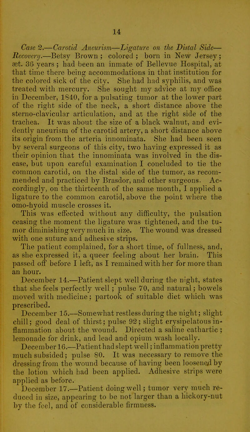 Case 2.—Carotid Aneurism—Ligature on the Distal Side— Recovery.—Betsy Brown; colored; born in New Jersey; set. 35 years ; had been an inmate of Bellevue Hospital, at that time there being accommodations in that institution for the colored sick of the city. She had had syphilis, and was treated with mercury. She sought my advice at my office in December, 1840, for a pulsating tumor at the lower part of the right side of the neck, a short distance above the sterno-clavicular articulation, and at the right side of the trachea. It was about the size of a black walnut, and evi- dently aneurism of the carotid artery, a short distance above its origin from the arteria innominata. She had been seen by several surgeons of this city, two having expressed it as their opinion that the innominata was involved in the dis- ease, but upon careful examination I concluded to tie the common carotid, on the distal side of the tumor, as recom- mended and practiced by Brasdor, and other surgeons. Ac- cordingly, on the thirteenth of the same month, I applied a ligature to the common carotid, above the point where the omo-hyoid muscle crosses it. This was effected without any difficulty, the pulsation ceasing the moment the ligature was tightened, and the tu- mor diminishing very much in size. The wound was dressed with one suture and adhesive strips. The patient complained, for a short time, of fullness, and, as she expressed it, a queer feeling about her brain. This passed off before I left, as I remained with her for more than an hour. December 14.—Patient slept well during the night, states that she feels perfectly well; pulse 70, and natural; bowels moved with medicine; partook of suitable diet which was prescribed. December 15.—Somewhat restless during the night; slight chill; good deal of thirst; pulse 92; slight erysipelatous in- flammation about the wound. Directed a saline cathartic ; lemonade for drink, and lead and opium wash locally. December 16.—Patient had slept well; inflammation pretty much subsided; pulse 80. It was necessary to remove the dressing from the wound because of having been loosened by the lotion which had been applied. Adhesive strips were applied as before. December 17.—Patient doing well; tumor very much re- duced in size, appearing to be not larger than a hickory-nut by the feel, and of considerable firmness.