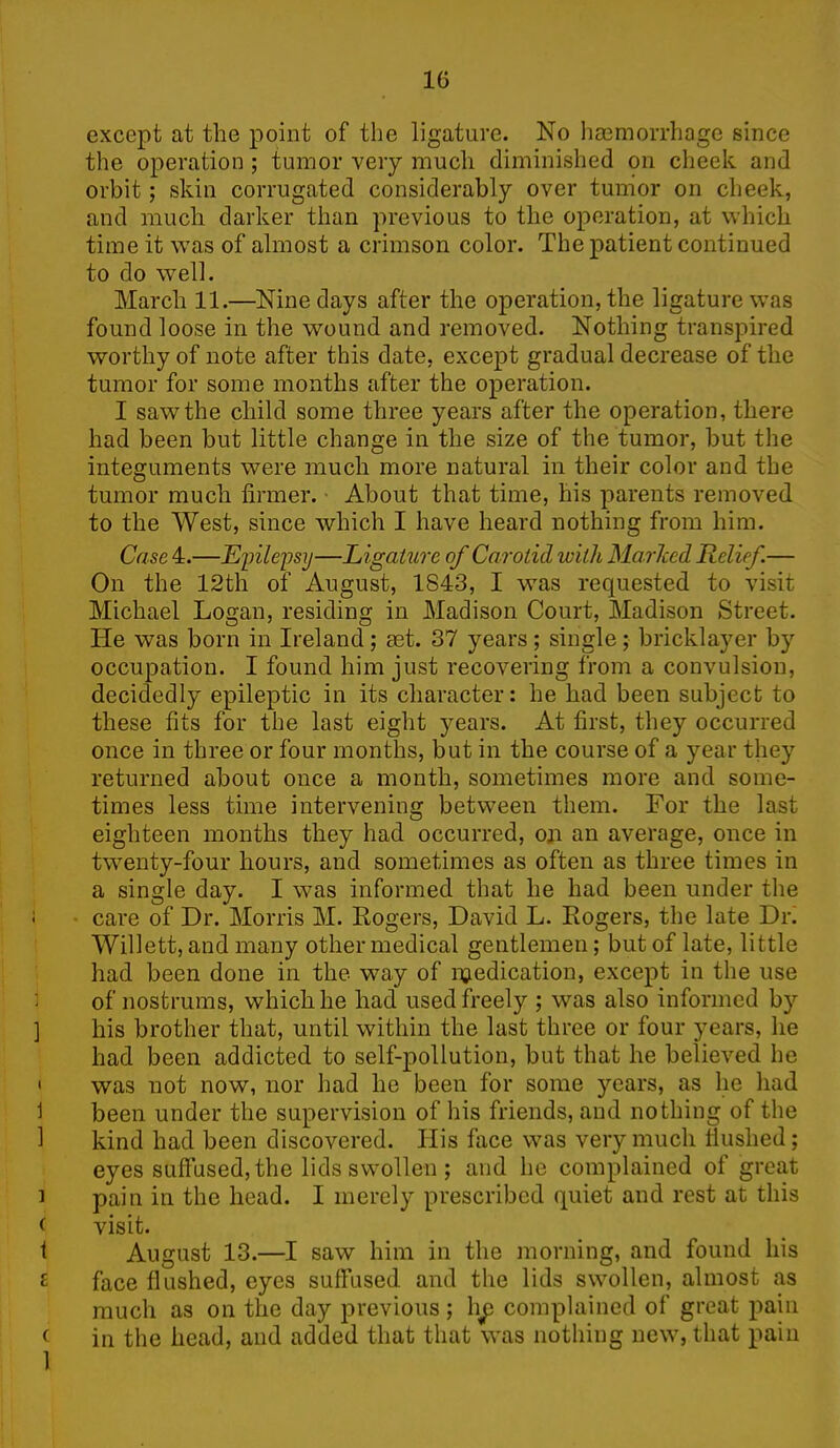 except at the point of the ligature. No haemorrhage since the operation ; tumor very much diminished on cheek and orbit; skin corrugated considerably over tumor on cheek, and much darker than previous to the operation, at which time it was of almost a crimson color. The patient continued to do well. March 11.—Nine days after the operation, the ligature was found loose in the wound and removed. Nothing transpired worthy of note after this date, except gradual decrease of the tumor for some months after the operation. I saw the child some three years after the operation, there had been but little change in the size of the tumor, but the integuments were much more natural in their color and the tumor much firmer. About that time, his parents removed to the West, since which I have heard nothing from him. Case 4.—Epilepsy—Ligature of Carotid with MarJced Relief.— On the 12th of August, 1S43, I was requested to visit Michael Logan, residing in Madison Court, Madison Street. He was born in Ireland; aet. 37 years; single; bricklayer by occupation. I found him just recovering from a convulsion, decidedly epileptic in its character: he had been subject to these fits for the last eight years. At first, they occurred once in three or four months, but in the course of a year they returned about once a month, sometimes more and some- times less time intervening between them. For the last eighteen months they had occurred, on an average, once in twenty-four hours, and sometimes as often as three times in a single day. I was informed that he had been under the i care of Dr. Morris M. Rogers, David L. Rogers, the late Di\ Willett, and many other medical gentlemen; but of late, little had been done in the way of indication, except in the use of nostrums, which he had used freely ; was also informed by ] his brother that, until within the last three or four years, he had been addicted to self-pollution, but that he believed he ' was not now, nor had he been for some years, as lie had 1 been under the supervision of his friends, and nothing of the 1 kind had been discovered. Ills face was very much flushed; eyes suffused, the lids swollen ; and he complained of great i pain in the head. I merely prescribed quiet and rest at this < visit. f August 13.—I saw him in the morning, and found his £ face flushed, eyes suffused and the lids swollen, almost as much as on the day previous; lip complained of great pain c in the head, and added that that was nothing new, that pain 1