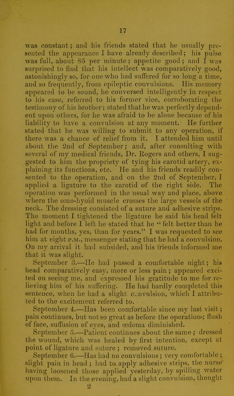 was constant; and his friends stated that he usually pre- sented the appearance I have already described; his pulse was full, about 85 per minute; appetite good; and I was surprised to find that his intellect was comparatively good, astonishingly so, for one who had suffered for so long a time, and so frequently, from epileptic convulsions. His memory appeared to be sound, he conversed intelligently in respect to his case, referred to his former vice, corroborating the testimony of his brother; stated that he was perfectly depend- ent upon others, for he was afraid to be alone because of his liability to have a convulsion at any moment, lie further stated that he was willing to submit to any operation, if there was a chance of relief from it. I attended him until about the 2nd of September; and, after consulting with several of my medical friends, Dr. Rogers and others, I sug- gested to him the propriety of tying his carotid artery, ex- plaining its functions, etc. He and his friends readily con- sented to the operation, and on the 2nd of September, I applied a ligature to the carotid of the right side. The operation was performed in the usual way and place, above where the omo-hyoid muscle crosses the large vessels of the neck. The dressing consisted of a suture and adhesive strips. The moment I tightened the ligature he said his head felt light and before I left he stated that he “ felt better than he had for months, yes, than for years.” I was requested to see him at eight p.m., messenger stating that he had a convulsion. On my arrival it had subsided, and his friends informed me that it was slight. September 3.—He had passed a comfortable night; his head comparatively easy, more or less pain; appeared exci- ted on seeing me, and expressed his gratitude to me for re- lieving him of his suffering. He had hardly completed this sentence, when he had a slight convulsion, which I attribu- ted to the excitement referred to. September 4.—Has been comfortable since my last visit; pain continues, but not so great as before the operation*; flush of face, suffusion of eyes, and oedema diminished. September 5.—Patient continues about the same ; dressed the wound, which was healed by first intention, except at point of ligature and suture ; removed suture. September G.—Has had no convulsions ; very comfortable ; slight pain in head ; had to apply adhesive strips, the nurse* having loosened those applied yesterday, by spilling water upon them. In the evening, had a slight convulsion, thought Q