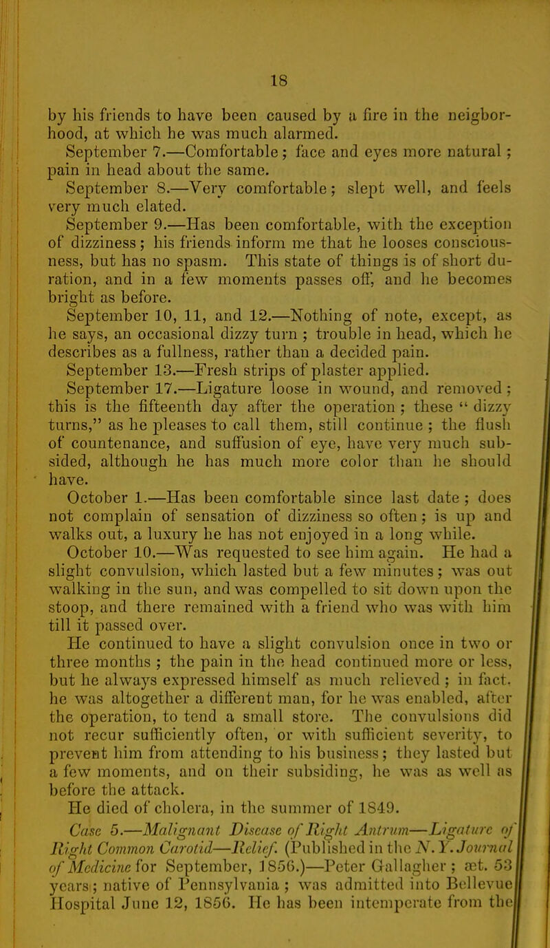 by his friends to have been caused by a fire in the neigbor- hood, at which he was much alarmed. September 7.—Comfortable ; face and eyes more natural; pain in head about the same. September 8.—Very comfortable; slept well, and feels very much elated. September 9.—Has been comfortable, with the exception of dizziness; his friends inform me that he looses conscious- ness, but has no spasm. This state of things is of short du- ration, and in a few moments passes off, and he becomes bright as before. September 10, 11, and 12.—Nothing of note, except, as he says, an occasional dizzy turn ; trouble in head, which he describes as a fullness, rather than a decided pain. September 13.—Fresh strips of plaster applied. September 17.—Ligature loose in wound, and removed ; this is the fifteenth day after the operation ; these “ dizzy turns,” as he pleases to call them, still continue ; the flush of countenance, and suffusion of eye, have very much sub- sided, although he has much more color than he should have. October 1.—Has been comfortable since last date ; does not complain of sensation of dizziness so often ; is up and walks out, a luxury he has not enjoyed in a long while. October 10.—Was requested to see him again. He had a slight convulsion, which lasted but a few minutes; was out walking in the sun, and was compelled to sit down upon the stoop, and there remained with a friend who was with him till it passed over. He continued to have a slight convulsion once in two or three months ; the pain in the head continued more or less, but he always expressed himself as much relieved ; in tact, he was altogether a different man, for he was enabled, after the operation, to tend a small store. The convulsions did not recur sufficiently often, or with sufficient severity, to prevent him from attending to his business; they lasted but a few moments, and on their subsiding, he was as well as before the attack. He died of cholera, in the summer of 1849. Case 5.—Malignant Disease of Right Antrum—Ligature of Right Common Carotid—Relief. (Published in the N. Y. Journal of Medicine for September, 1856.)—Peter Gallagher ; set. 53 years ; native of Pennsylvania ; was admitted into Bellevue Hospital June 12, 1856. He has been intemperate from the