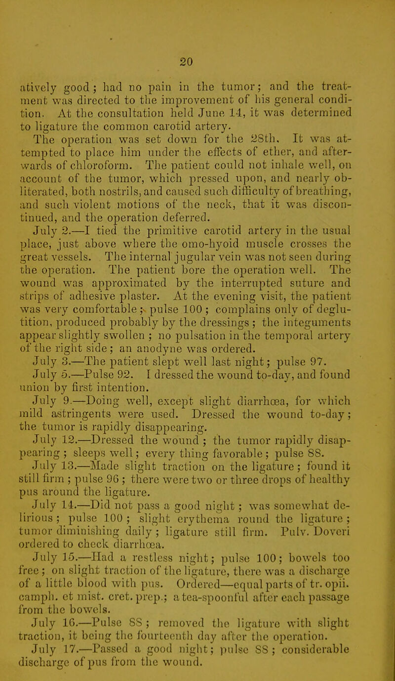 atively good; had no pain in the tumor; and the treat- ment was directed to the improvement of his general condi- tion. At the consultation held June 14, it was determined to ligature the common carotid artery. The operation was set down for the 28th, It was at- tempted to place him under the effects of ether, and after- wards of chloroform. The patient could not inhale well, on account of the tumor, which pressed upon, and nearl}'- ob- literated, both nostrils, and caused such difficulty of breathing, and such violent motions of the neck, that it was discon- tinued, and the operation deferred. July 2.—I tied the primitive carotid artery in the usual place, just above where the omo-hyoid muscle crosses the great vessels. The internal jugular vein was not seen during the operation. The patient bore the operation well. The wound was approximated by the interrupted suture and strips of adhesive plaster. At the evening visit, the patient was very comfortable ;v pulse 100 ; complains only of deglu- tition, produced probably by the dressings ; the integuments appear slightly swollen ; no pulsation in the temporal artery of the right side; an anodyne was ordered. July 3.—The patient slept well last night; pulse 97. July 5.—Pulse 92. [ dressed the wound to-day, and found union by first intention. July 9.—Doing well, except slight diarrhoea, for which mild astringents were used. Dressed the wound to-day; the tumor is rapidly disappearing. July 12.—Dressed the wound ; the tumor rapidly disap- pearing ; sleeps well; every thing favorable ; pulse SS. July 13.—Made slight traction on the ligature; found it still firm ; pulse 9G ; there were two or three drops of healthy pus around the ligature. July 14.—Did not pass a good night ; was somewhat de- lirious ; pulse 100 ; slight erythema round the ligature ; tumor diminishing daily ; ligature still firm. Pulv. Doveri ordered to check diarrhoea. July 15.—Had a restless night; pulse 100; bowels too free; on slight traction of the ligature, there was a discharge of a little blood with pus. Ordered—equal parts of tr. opii. carnph. et mist. cret. prep.; a tea-spoonful after each passage from the bowels. July 10.—Pulse SS ; removed the ligature with slight traction, it being the fourteenth day after the operation. July 17.—Passed a good night; pulse SS ; considerable discharge of pus from the wound.