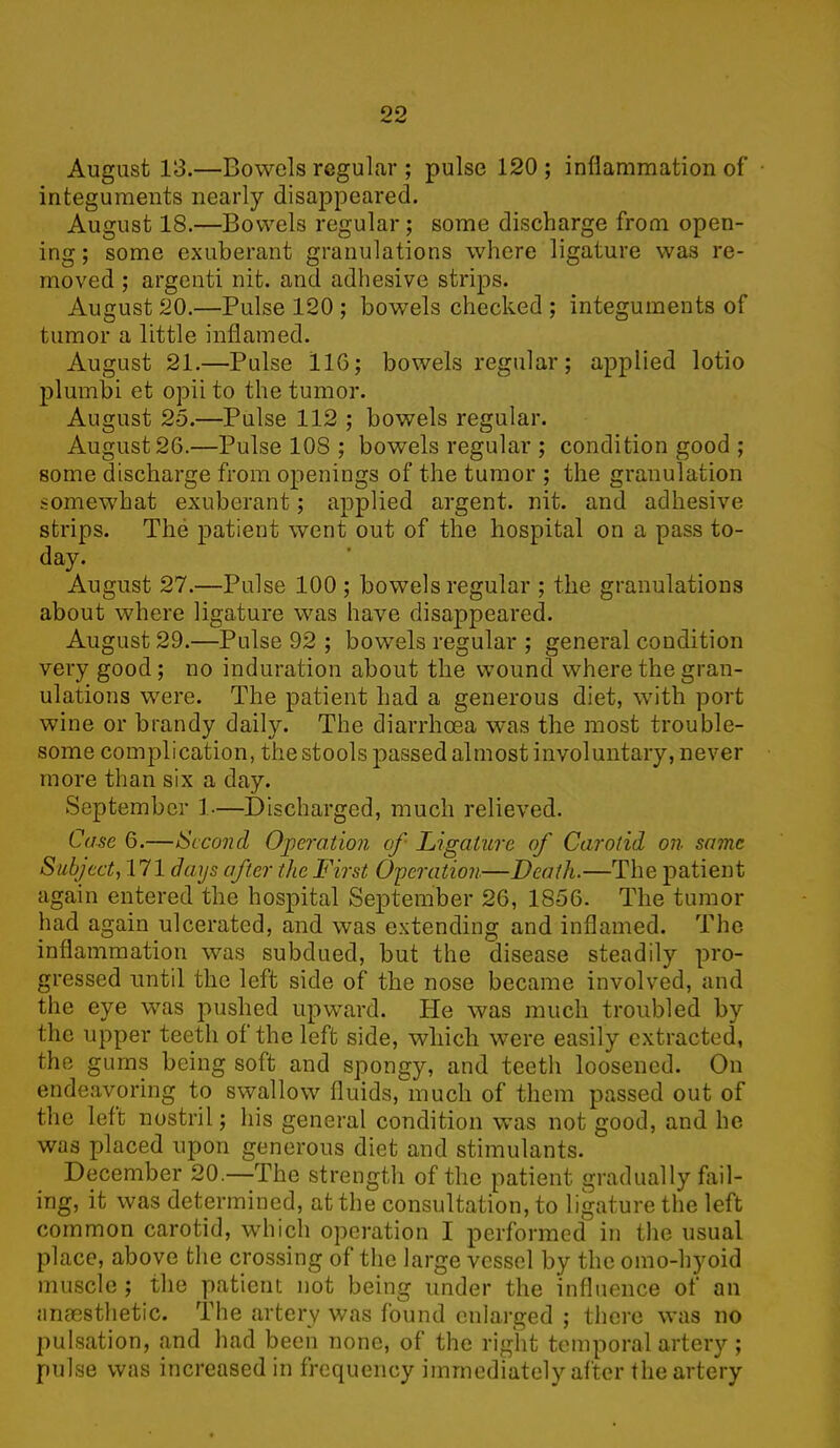 August 13.—Bowels regular ; pulse 120 ; inflammation of integuments nearly disappeared. August 18.—Bowels regular; some discharge from open- ing ; some exuberant granulations where ligature was re- moved ; argenti nit. and adhesive strips. August 20.—Pulse 120 ; bowels checked ; integuments of tumor a little inflamed. August 21.—Pulse 116; bowels regular; applied lotio plumbi et opii to the tumor. August 25.—Pulse 112 ; bowels regular. August 26.—Pulse 108 ; bowels regular ; condition good ; some discharge from openings of the tumor ; the granulation somewhat exuberant; applied argent, nit. and adhesive strips. The patient went out of the hospital on a pass to- day. August 27.—Pulse 100 ; bowels regular ; the granulations about where ligature was have disappeared. August 29.—Pulse 92 ; bowels regular ; general condition very good; no induration about the wound where the gran- ulations were. The patient had a generous diet, with port wine or brandy daily. The diarrhoea was the most trouble- some complication, the stools passed almost involuntary, never more than six a day. September 1-—Discharged, much relieved. Case 6.—Second Operation of Ligature of Carotid on same Subject, 171 days after the First Operation—Death.—The patient again entered the hospital September 26, 1856. The tumor had again ulcerated, and was extending and inflamed. The inflammation was subdued, but the disease steadily pro- gressed until the left side of the nose became involved, and the eye was pushed upward. He was much troubled by the upper teeth of the left side, which were easily extracted, the gums being soft and spongy, and teetli loosened. On endeavoring to swallow fluids, much of them passed out of the left nostril; his general condition was not good, and he was placed upon generous diet and stimulants. December 20.—The strength of the patient gradually fail- ing, it was determined, at the consultation, to ligature the left common carotid, which operation I performed in the usual place, above the crossing of the large vessel by the omo-hyoid muscle ; the patient not being under the influence of an anaesthetic. The artery was found enlarged ; there was no pulsation, and had been none, of the right temporal artery ; pulse was increased in frequency immediately after the artery