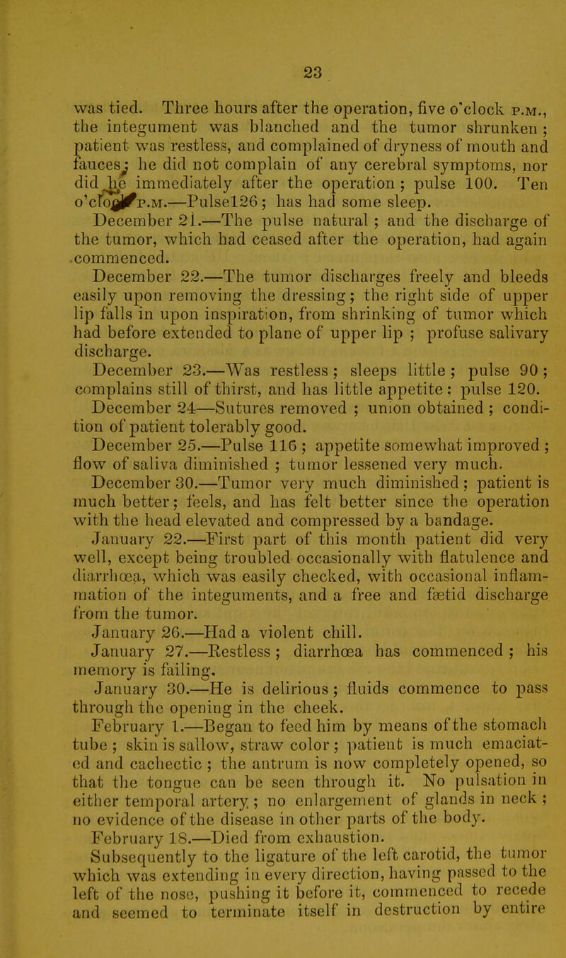 was tied. Three hours after the operation, five o'clock p.m., the integument was blanched and the tumor shrunken ; patient was restless, and complained of dryness of mouth and fauces; he did not complain of any cerebral symptoms, nor did lie immediately after the operation; pulse 100. Ten o'cWfjf p.m.—Pulsel26; has had some sleep. December 2i.—The pulse natural ; and the discharge of the tumor, which had ceased after the operation, had again .commenced. December 22.—The tumor discharges freely and bleeds easily upon removing the dressing; the right side of upper lip falls in upon inspiration, from shrinking of tumor which had before extended to plane of upper lip ; profuse salivary discharge. December 23.—Was restless ; sleeps little ; pulse 90 ; complains still of thirst, and has little appetite; pulse 120. December 24—Sutures removed ; union obtained ; condi- tion of patient tolerably good. December 25.—Pulse 116 ; appetite somewhat improved ; flow of saliva diminished ; tumor lessened very much. December 30.—Tumor very much diminished ; patient is much better; feels, and has felt better since the operation with the head elevated and compressed by a bandage. January 22.—First part of this month patient did very well, except being troubled occasionally with flatulence and diarrhoea, which was easily checked, with occasional inflam- mation of the integuments, and a free and fhetid discharge from the tumor. January 26.—Had a violent chill. January 27.—Pestless ; diarrhoea has commenced ; his memory is failing, January 30.—He is delirious ; fluids commence to pass through the opening in the cheek. February 1.—Began to feed him by means of the stomach tube; skin is sallow, straw color; patient is much emaciat- ed and cachectic ; the antrum is now completely opened, so that the tongue can be seen through it. No pulsation in either temporal artery ; no enlargement of glands in neck ; no evidence of the disease in other parts of the body. February 18.—Died from exhaustion. Subsequently to the ligature of the left carotid, the tumor which was extending in every direction, having passed to the left of the nose, pushing it before it, commenced to recede and seemed to terminate itself in destruction by entire