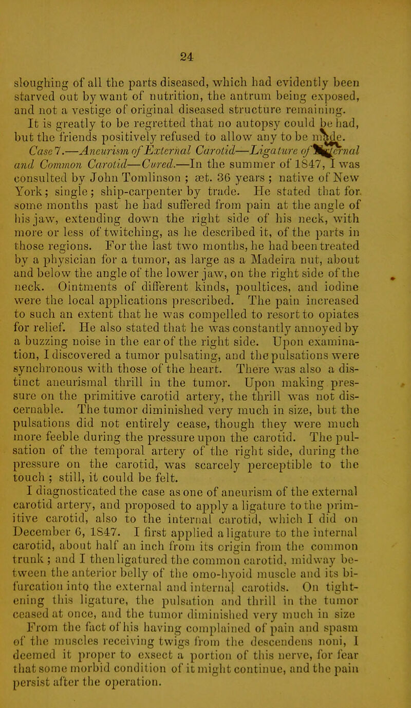 sloughing of all the parts diseased, which had evidently been starved out by want of nutrition, the antrum being exposed, and not a vestige of original diseased structure remaining. It is greatly to be regretted that no autopsy could be had, but the friends positively refused to allow any to be made. Case 7.—Aneurism of External Carotid—Ligature of%g^ernal and Common Carotid—Cured.—In the summer of 1S47, I was consulted by John Tomlinson ; set. 36 years ; native of New York; single; ship-carpenter by trade. He stated that for. some months past he had suffered from pain at the angle of his jaw, extending down the right side of his neck, with more or less of twitching, as he described it, of the parts in those regions. For the last two months, he had been treated by a physician for a tumor, as large as a Madeira nut, about and below the angle of the lower jaw, on the right side of the neck. Ointments of different kinds, poultices, and iodine were the local applications prescribed. The pain increased to such an extent that he was compelled to resort to opiates for relief. He also stated that he was constantly annoyed by a buzzing noise in the ear of the right side. Upon examina- tion, I discovered a tumor pulsating, and the pulsations were synchronous with those of the heart. There was also a dis- tinct aneurismal thrill in the tumor. Upon making pres- sure on the primitive carotid artery, the thrill was not dis- cernable. The tumor diminished very much in size, but the pulsations did not entirely cease, though they were much more feeble during the pressure upon the carotid. The pul- sation of the temporal artery of the right side, during the pressure on the carotid, wTas scarcely perceptible to the touch ; still, it could be felt. I diagnosticated the case as one of aneurism of the external carotid artery, and proposed to apply a ligature to the prim- itive carotid, also to the internal carotid, which I did on December 0, 1S47. I first applied a ligature to the internal carotid, about half an inch from its origin from the common trunk ; and I thenligatured the common carotid, midway be- tween the anterior belly of the omo-hyoid muscle and its bi- furcation into the external and internal carotids. On tight- ening this ligature, the pulsation and thrill in the tumor ceased at once, and the tumor diminished very much in size From the fact of his having complained of pain and spasm of the muscles receiving twigs from the descendens noni, I deemed it proper to exsect a portion of this nerve, for fear that some morbid condition of it might continue, and the pain persist after the operation.