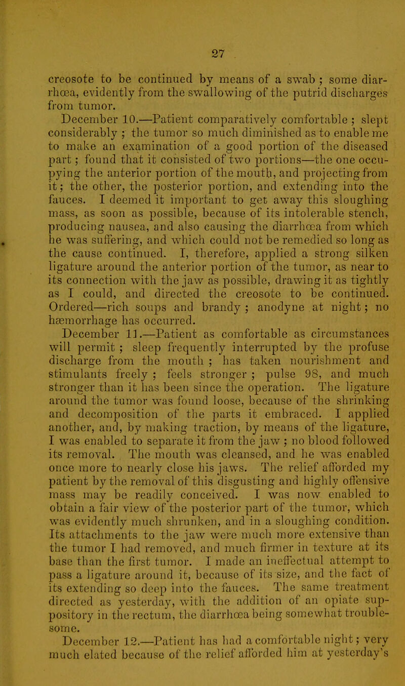 creosote to be continued by means of a swab ; some diar- rhoea, evidently from the swallowing of the putrid discharges from tumor. December 10.—Patient comparatively comfortable ; slept considerably ; the tumor so much diminished as to enable me to make an examination of a good portion of the diseased part; found that it consisted of two portions—the one occu- pying the anterior portion of the mouth, and projecting from it; the other, the posterior portion, and extending into the fauces. I deemed it important to get away this sloughing mass, as soon as possible, because of its intolerable stench, producing nausea, and also causing the diarrhoea from which he was suffering, and which could not be remedied so long as the cause continued. I, therefore, applied a strong silken ligature around the anterior portion of the tumor, as near to its connection with the jaw as possible, drawing it as tightly as I could, and directed the creosote to be continued. Ordered—rich soups and brandy ; anodyne at night; no haemorrhage has occurred. December ID—Patient as comfortable as circumstances will permit ; sleep frequently interrupted by the profuse discharge from the mouth ; has taken nourishment and stimulants freely ; feels stronger ; pulse 98, and much stronger than it has been since the operation. The ligature around the tumor was found loose, because of the shrinking and decomposition of the parts it embraced. I applied another, and, by making traction, by means of the ligature, I was enabled to separate it from the jaw ; no blood followed its removal. The mouth was cleansed, and he was enabled once more to nearly close Iris jaws. The relief afforded my patient by the removal of this disgusting and highly offensive mass may be readily conceived. I was now enabled to obtain a fair view of the posterior part of the tumor, which was evidently much shrunken, and in a sloughing condition. Its attachments to the jaw were much more extensive than the tumor I had removed, and much firmer in texture at its base than the first tumor. I made an ineffectual attempt to pass a ligature around it, because of its size, and the fact of its extending so deep into the fauces. The same treatment directed as yesterday, with the addition of an opiate sup- pository in tlie rectum, the diarrhoea being somewhat trouble- some. December 12.—Patient has had a comfortable night; very much elated because of the relief afforded him at yesterday’s