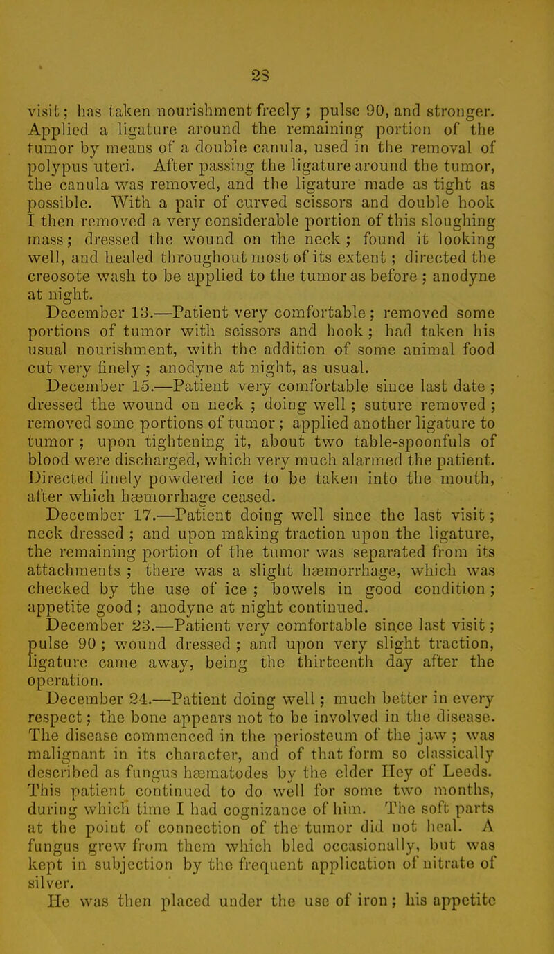 OQ visit; has taken nourishment freely ; pulse 90, and stronger. Applied a ligature around the remaining portion of the tumor by means of a double canula, used in the removal of polypus uteri. After passing the ligature around the tumor, the canula was removed, and the ligature made as tight as possible. With a pair of curved scissors and double hook I then removed a very considerable portion of this sloughing mass; dressed the wound on the neck; found it looking well, and healed throughout most of its extent; directed the creosote wash to be applied to the tumor as before ; anodyne at night. O December 13.—Patient very comfortable; removed some portions of tumor with scissors and hook ; had taken his usual nourishment, with the addition of some animal food cut very finely ; anodyne at night, as usual. December 15.—Patient very comfortable .since last date ; dressed the wound on neck ; doing well ; suture removed ; removed some portions of tumor; applied another ligature to tumor ; upon tightening it, about two table-spoonfuls of blood were discharged, which very much alarmed the patient. Directed finely powdered ice to be taken into the mouth, after which haemorrhage ceased. December 17.—Patient doing well since the last visit; neck dressed ; and upon making traction upon the ligature, the remaining portion of the tumor was separated from its attachments ; there was a slight haemorrhage, which was checked by the use of ice ; bowels in good condition ; appetite good ; anodyne at night continued. December 23.—Patient very comfortable since last visit; pulse 90 ; wound dressed ; and upon very slight traction, ligature came away, being the thirteenth day after the operation. December 24.—Patient doing well ; much better in every respect ; the bone appears not to be involved in the disease. The disease commenced in the periosteum of the jaw ; was malignant in its character, and of that form so classically described as fungus hmmatodes by the elder Hey of Leeds. This patient continued to do well for some two months, during which time I had cognizance of him. The soft parts at the point of connection of the tumor did not heal. A fungus grew from them which bled occasionally, but was kept in subjection by the frequent application of nitrate of silver. lie was then placed under the use of iron; his appetite