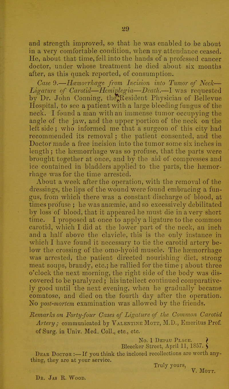 and strength improved, so that he was enabled to be about in a very comfortable condition, when my attendance ceased. He, about that time, fell into the hands of a professed cancer doctor, under whose treatment he died about six months after, as this quack reported, of consumption. Case 9.—Hemorrhage from Incision into Tumor of NccJc— Ligature of Carotid—Hemiplegia—Death.—I was requested by Dr. John Conning, the^Resident Physician of Bellevue Hospital, to see a patient with a large bleeding fungus of the neck. I found a man with an immense tumor occupying the angle of the jaw, and the upper portion of the neck on the leftside; who informed me that a surgeon of this city had recommended its removal ; the patient consented, and the Doctor made a free incision into the tumor some six inches in length; the haemorrhage was so profuse, that the parts were brought together at once, and by the aid of compresses and ice contained in bladders applied to the parts, the haemor- rhage was for the time arrested. About a week after the operation, with the removal of the dressings, the lips of the wound were found embracing a fun- gus, from which there was a constant discharge of blood, at times profuse ; he was anaemic, and so excessively debilitated by loss of blood, that it appeared he must die in a very short time. I proposed at once to apply a ligature to the common carotid, which I did at the lower part of the neck, an inch and a half above the clavicle, this is the only instance in which I have found it necessary to tie the carotid artery be- low the crossing of the omo-liyoid muscle. The haemorrhage was arrested, the patient directed nourishing diet, strong meat soups, brandy, etc.; he rallied for the time ; about three o’clock the next morning, the right side of the body was dis- covered to be paralyzed; his intellect continued comparative- ly good until the next evening, when he gradually became comatose, and died on the fourth day after the operation. No yost-mortem examination was allowed by the friends. Ternaries on Forty four Cases of Ligature of the Common Carotid Artery • communicated by Valentine Mott, M.D., Emeritus Prof. ofSurg. in Univ. Med. Coll., etc., etc. No. 1 Depau Place. ) Bleeclcer Street, April 11, 1857. $ Dear Doctor :—If }rou think the inclosed recollections are worth anj'- thing, they are at your service. Truly yours, V. Mott. Dr. Jas R. Wood.