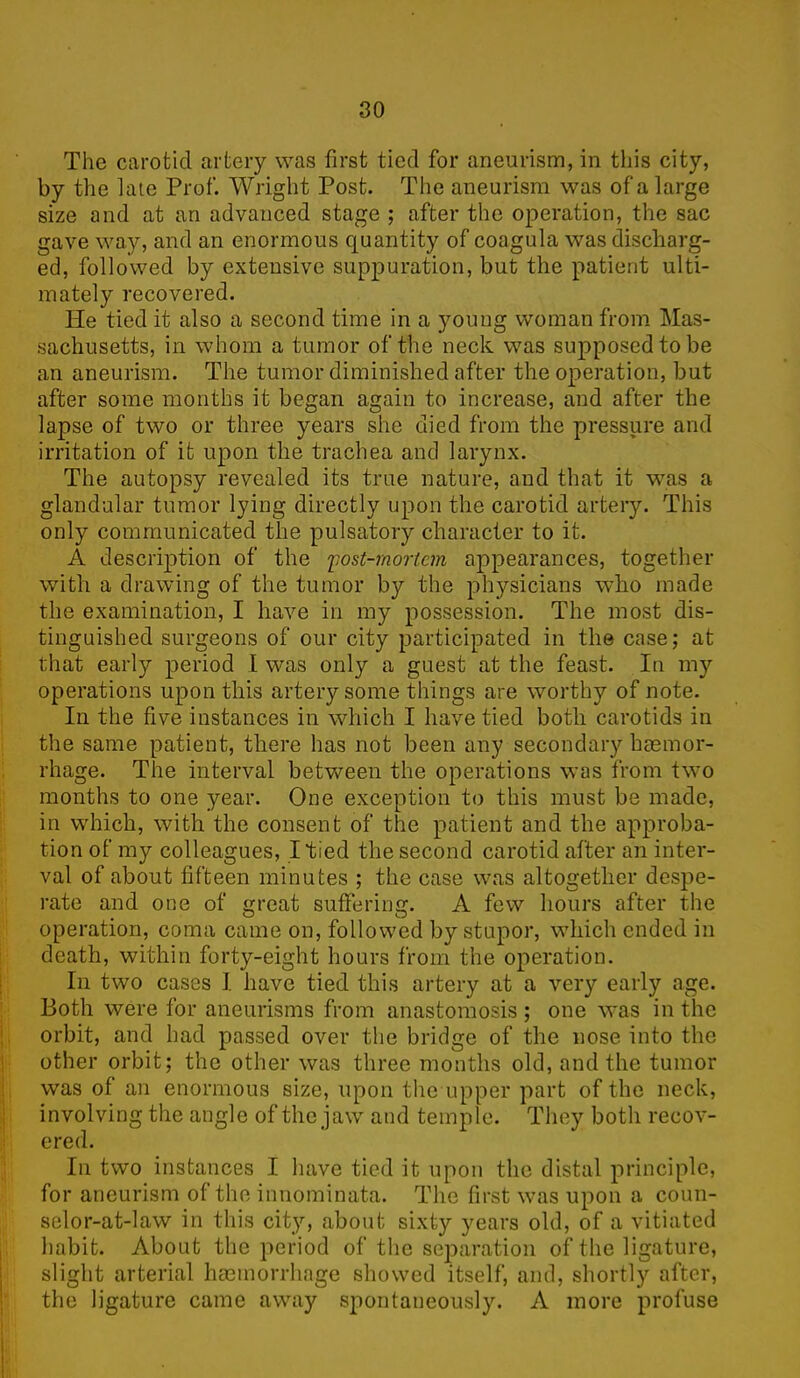 The carotid artery was first tied for aneurism, in this city, by the late Prof. Wright Post. The aneurism was of a large size and at an advanced stage ; after the operation, the sac gave way, and an enormous quantity of coagula was discharg- ed, followed by extensive suppuration, but the patient ulti- mately recovered. He tied it also a second time in a young woman from Mas- sachusetts, in whom a tumor of the neck was supposed to be an aneurism. The tumor diminished after the operation, but after some months it began again to increase, and after the lapse of two or three years she died from the pressure and irritation of it upon the trachea and larynx. The autopsy revealed its true nature, and that it was a glandular tumor lying directly upon the carotid artery. This only communicated the pulsatory character to it. A description of the post-mortem appearances, together with a drawing of the tumor by the physicians who made the examination, I have in my possession. The most dis- tinguished surgeons of our city participated in the case; at that early period I was only a guest at the feast. In my operations upon this artery some things are worthy of note. In the five instances in which I have tied both carotids in the same patient, there has not been any secondary haemor- rhage. The interval between the operations was from two months to one year. One exception to this must be made, in which, with the consent of the patient and the approba- tion of my colleagues, I tied the second carotid after an inter- val of about fifteen minutes ; the case was altogether despe- rate and one of great suffering. A few hours after the operation, coma came on, followed by stupor, which ended in death, within forty-eight hours from the operation. In two cases I have tied this artery at a very early age. Both were for aneurisms from anastomosis ; one was in the orbit, and had passed over the bridge of the nose into the other orbit; the other was three months old, and the tumor was of an enormous size, upon the upper part of the neck, involving the angle of the jaw and temple. They both recov- ered. In two instances I have tied it upon the distal principle, for aneurism of the innominata. The first was upon a coun- selor-at-law in this city, about sixty years old, of a vitiated habit. About the period of the separation of the ligature, slight arterial haemorrhage showed itself, and, shortly after, the ligature came away spontaneously. A more profuse