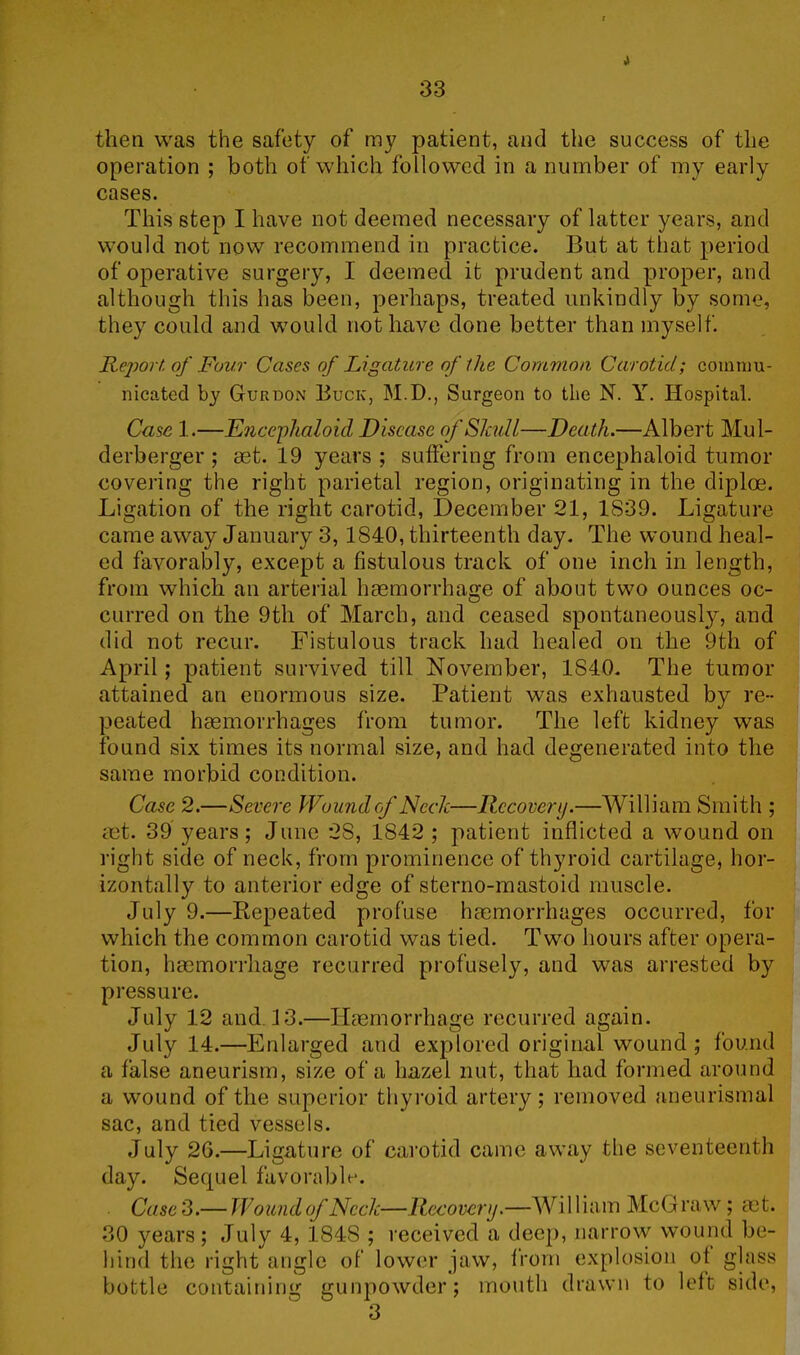 i 33 then was the safety of my patient, and the success of the operation ; both of which followed in a number of my early cases. This step I have not deemed necessary of latter years, and would not now recommend in practice. But at that period of operative surgery, 1 deemed it prudent and proper, and although this has been, perhaps, treated unkindly by some, they could and would not have done better than myself. Report, of Four Cases of Ligature of the Common Carotid; commu- nicated by Gurdon Buck, M.D., Surgeon to the N. Y. Hospital. Case 1.—Encephaloid Disease of Skull—Death.—Albert Mul- derberger ; set. 19 years ; suffering from encephaloid tumor covering the right parietal region, originating in the diploe. Ligation of the right carotid, December 21, 1839. Ligature came away January 3, 1840, thirteenth day. The wound heal- ed favorably, except a fistulous track of one inch in length, from which an arterial haemorrhage of about two ounces oc- curred on the 9th of March, and ceased spontaneously, and did not recur. Fistulous track had healed on the 9th of April; patient survived till November, 1840. The tumor attained an enormous size. Patient was exhausted by re- peated haemorrhages from tumor. The left kidney was found six times its normal size, and had degenerated into the same morbid condition. Case 2.—Severe Wound of Neck—Recovery.—William Smith ; aet. 39 years; June 28, 1842 ; patient inflicted a wound on right side of neck, from prominence of thyroid cartilage, hor- izontally to anterior edge of sterno-mastoid muscle. July 9.—Repeated profuse haemorrhages occurred, for which the common carotid was tied. Two hours after opera- tion, haemorrhage recurred profusely, and was arrested by pressure. July 12 and. 13.—Haemorrhage recurred again. July 14.—Enlarged and explored original wound; found a false aneurism, size of a hazel nut, that had formed around a wound of the superior thyroid artery; removed aneurismal sac, and tied vessels. July 26.—Ligature of carotid came away the seventeenth day. Sequel favorable. Case 3.— Wound of Neck—Recovery.—Wi 1 Ham McG raw ; set. 30 years; July 4, 1848 ; received a deep, narrow wound be- hind the right angle of lower jaw, from explosion of glass bottle containing gunpowder; mouth drawn to left side, 3