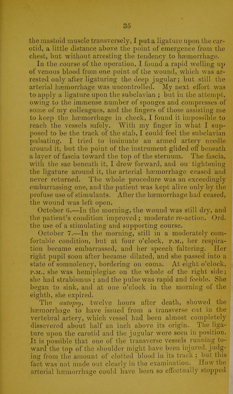 the mastoid muscle transversely, I put a ligature upon the car- otid, a little distance above the point of emergence from the chest, but without arresting the tendency to haemorrhage. In the course of the operation, I found a rapid welling up of venous blood from one point of the wound, which was ar- rested only after ligaturing the deep jugular; but still the arterial haemorrhage was uncontrolled. My next effort was to apply a ligature upon the subclavian ; but in the attempt, owing to the immense number of sponges and compresses of some of my colleagues, and the fingers of those assisting me to keep the haemorrhage in check, I found it impossible to reach the vessels safely. With my finger in what I sup- posed to be the track of the stab, I could feel the subclavian pulsating. I tried to insinuate an armed artery needle around it, but the point of the instrument glided off beneath a layer of fascia toward the top of the sternum. The fascia, with the sac beneath it, I drew forward, and on tightening the ligature around it, the arterial haemorrhage ceased and never returned. The whole procedure was an exceedingly embarrassing one, and the patient wTas kept alive only by the profuse use of stimulants. After the haemorrhage had ceased, the wound was left open. October 6.—In the morning, the wound was still dry, and the patient’s condition improved ; moderate re-action. Ord. the use of a stimulating and supporting course. October 7.—In the morning, still in a moderately com- fortable condition, but at four o’clock, p.m., her respira- tion became embarrassed, and her speech faltering. Her right pupil soon after became dilated, and she passed into a state of somnolency, bordering on coma. At eight o’clock, p.m., she wTas hemiplegiac on the whole of the right side; she had strabismus ; and the pulse was rapid and feeble. She began to sink, and at one o’clock in the morning of the eighth, she expired. The autopsy, twelve hours after death, showed the haemorrhage to have issued from a transverse cut in the vertebral artery, which vessel had been almost completely dissevered about half an inch above its origin. The liga- ture upon the carotid and the jugular were seen in position. It is possible that one of the transverse vessels running to- ward the top of the shoulder might have been injured, judg- ing from the amount of clotted blood in its track ; but this- fact was not made out clearly in the examination. How the arterial haemorrhage could have been so effectually stopped