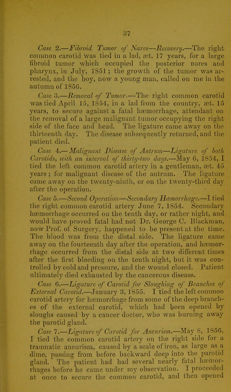 Case 2.—Fibroid Tumor of Nares—Recovery.—The right common carotid was tied in a lad, aet. 17 years, for a large fibroid tumor which occupied the posterior nares and pharynx, in July, 1851; the growth of the tumor was ar- rested, and the boy, now a young man, called on me in the autumn of 1856. Case 3.—Removal of Tumor.—The right common carotid was tied April 15, 1S54, in a lad from the country, aet. 15 years, to secure against a fatal haemorrhage, attendant on the removal of a large malignant tumor occupying the right side of the face and head. The ligature came away on the thirteenth day. The disease subsequently returned, and the patient died. Case 4.— Malignant Disease of Antrum—Ligature of both Carotids, with, an interval of thirty-two days.—May 6, 1854, I tied the left common carotid artery in a gentleman, cet. 45 years ; for malignant disease of the antrum. The ligature came away on the twenty-ninth, or on the twenty-third day after the operation. Case 5.—Second Operation—Secondary Hcemorrhage.—I tied the right common carotid artery June 7, 1854. Secondary haemorrhage occurred on the tenth day, or rather night, and would have proved fatal had not Dr. George C. Blackman, now Prof, of Surgery, happened to be present at the time. The blood was from the distal side. The ligature came away on the fourteenth day after the operation, and haemor- rhage occurred from the distal side at two different times after the first bleeding on the tenth night, but it was con- trolled by cold and pressure, and the wound closed. Patient ultimately died exhausted by the cancerous disease. Case 6.—Ligature of Carotid for Sloughing of Branches of External Carotid.—January 3, 1855. I tied the left common carotid artery for hcemorrhage from some of the deep branch- es of the external carotid, which had been opened by sloughs caused by a cancer doctor, who was burning away the parotid gland. Case 7.—Ligature of Carotid for Aneurism.—May S, 1856, I tied the common carotid artery on the right side for a traumatic aneurism, caused by a scale of iron, as large as a dime, passing from before backward deep into the parotid gland. The patient had had several nearly fatal hemor- rhages before he came under my observation. I proceeded at once to secure the common carotid, and then opened
