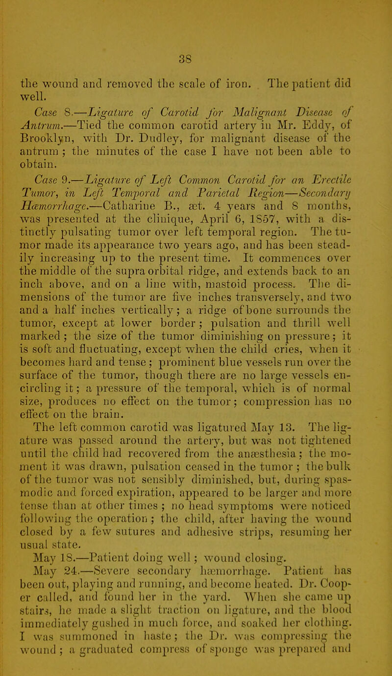 the wound and removed the scale of iron. The patient did well. Case 8.—Ligature of Carotid for Malignant Disease of Antrum.—Tied the common carotid artery in Mr. Eddy, of Brooklyn, with Dr. Dudley, for malignant disease of the antrum ; the minutes of the case I have not been able to obtain. Case 9.—Ligature of Left Common Carotid for an Erectile Tumor, in Left Temporal and Parietal Region—Secondary Hcernorrhage.—Catharine B., art. 4 years and 8 months, was presented at the clinique, April G, 1857, with a dis- tinctly pulsating tumor over left temporal region. The tu- mor made its appearance two years ago, and has been stead- ily increasing up to the present time. It commences over the middle of the supraorbital ridge, and extends back to an inch above, and on a line with, mastoid process. The di- mensions of the tumor are five inches transversely, and two and a half inches vertically; a ridge of bone surrounds the tumor, except at lower border ; pulsation and thrill well marked ; the size of the tumor diminishing on pressure; it is soft and fluctuating, except when the child cries, when it becomes hard and tense ; prominent blue vessels run over the surface of the tumor, though there are no large vessels en- circling it; a pressure of the temporal, which is of normal size, produces no effect on the tumor; compression has no effect on the brain. The left common carotid was ligatured May 13. The lig- ature was passed around the artery, but was not tightened until the child had recovered from the anmsthesia; the mo- ment it was drawn, pulsation ceased in the tumor ; the bulk of the tumor was not sensibly diminished, but, during spas- modic and forced expiration, appeared to be larger and more tense than at other times ; no head symptoms were noticed following the operation ; the child, after having the wound closed by a few sutures and adhesive strips, resuming her usual state. May IS.—Patient doing well; wound closing. May 24.—Severe secondary haemorrhage. Patient has been out, playing and running, and become heated. Dr. Coop- er called, and found her in the yard. When she came up stairs, he made a slight traction on ligature, and the blood immediately gushed in much force, and soaked her clothing. I was summoned in haste; the Dr. was compressing the wound; a graduated compress of sponge was prepared and