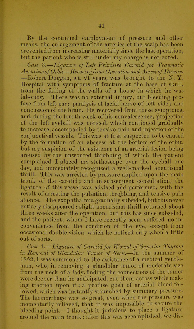 By the continued employment of pressure and other means, the enlargement of the arteries of the scalp has been prevented from increasing materially since the last operation, but the patient who is still under my charge is not cured. Case 3.—Ligature of Left Primitive Carotid for Traumatic Aneurism of Orbit—Recover yfrom Operation and Arrest of Disease. —Robert Duggan, aet. 21 years, was brought to the N. Y. Hospital with symptoms of fracture at the base of skull, from the falling of the walls of a house in which he was laboring. There was no external injury, but bleeding pro- fuse from left ear; paralysis of facial nerve of left side; and concussion of the brain. He recovered from these symptoms, and, during the fourth week of his convalescence, projection of the left eyeball was noticed, which continued gradually to increase, accompanied by tensive pain and injection of the conjunctival vessels. This was at first suspected to be caused by the formation of an abscess at the bottom of the orbit, but my suspicion of the existence of an arterial lesion being aroused by the unwonted throbbing of which the patient complained, I placed my stethoscope over the eyeball one day, and immediately recognized a well-marked aneurismal thrill. This was arrested by pressure applied upon the main trunk of the carotid ; and in subsequent consultation, the ligature of this vessel was advised and performed, with the result of arresting the pulsation, throjabing, and tensive pain at once. The exophthalmia gradually subsided, but this never entirely disappeared ; slight aneurismal thrill returned about three weeks after the operation, but this has since subsided, and the patient, whom I have recently seen, suffered no in- convenience from the condition of the eye, except from occasional double vision, which he noticed only when a little out of sorts. Case 4.—Ligature of Carotid for Wound of Superior Thyroid in Removal of Glandular Tumor of Neele.—In the summer of 1852,1 was summoned to the assistance of a medical gentle- man, who, in removing a glandular tumor of moderate size from the neck of a lady, finding the connections of the tumor were deeper than he anticipated, cut them across while mak- ing traction upon it; a profuse gush of arterial blood fol- lowed, which was instantly staunched by summary pressure. The haemorrhage was so great, even when the pressure was momentarily relieved, that it was impossible to secure the bleeding point. I thought it judicious to place a ligature around the main trunk; after this was accomplished, we dis-