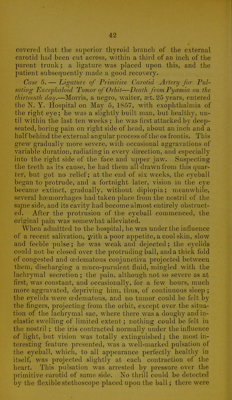 covered that the superior thyroid branch of the external carotid had been cut across, within a third of an inch of the parent trunk; a ligature was placed upon this, and the patient subsequently made a good recovery. Case 5. — Ligature of Primitive Carotid Artery for Pul- sating Encejphaloid Timor of Orbit—Death from Pyamia on the thirteenth day.—Morris, a negro, waiter, ast. 25 years, entered the N. Y. Hospital on May 5, 1857, with exophthalmia of the right eye; he was a slightly built man, but healthy, un- til within the last ten weeks ; he was first attacked by deep- seated, boring pain on right side of head, about an inch and a half behind the external angular process of the os frontis. This grew gradually more severe, with occasional aggravations of variable duration, radiating in every direction, and especially into the right side of the face and upper jaw. Suspecting the teeth as its cause, he had them all drawn from this quar- ter, but got no relief; at the end of six weeks, the eyeball began to protrude, and a fortnight later, vision in the eye became extinct, gradually, without diplopia; meanwhile, several haemorrhages had taken place from the nostril of the same side, and its cavity had become almost entirely obstruct- ed. After the protrusion of the eyeball commenced, the original pain was somewhat alleviated. When admitted to the hospital, he was under the influence of a recent salivation, yvith a poor appetite, a cool skin, slow and feeble pulse; he was weak and dejected; the eyelids could not be closed over the protruding ball, and a thick fold of congested and oedematous conjunctiva projected between them, discharging a muco-purulent fluid, mingled with the lachrymal secretion ; the pain, although not so severe as at first, was constant, and occasionally, for a few hours, much more aggravated, depriving him, thus, of continuous sleep ; the eyelids were oedematous, and no tumor could be felt by the fingers, projecting from the orbit, except over the situa- tion of the lachrymal sac, where there was a doughy and in- elastic swelling of limited extent ; nothing could be felt in the nostril ; the iris contracted normally under the influence of light, but vision was totally extinguished; the most in- teresting feature presented, was a well-marked pulsation of the eyeball, which, to all appearance perfectly healthy in itself, was projected slightly at each contraction of the heart. This pulsation was arrested by pressure over the primitive carotid of same side. No thrill could be detected by the flexible stethoscope placed upon the ball; there were