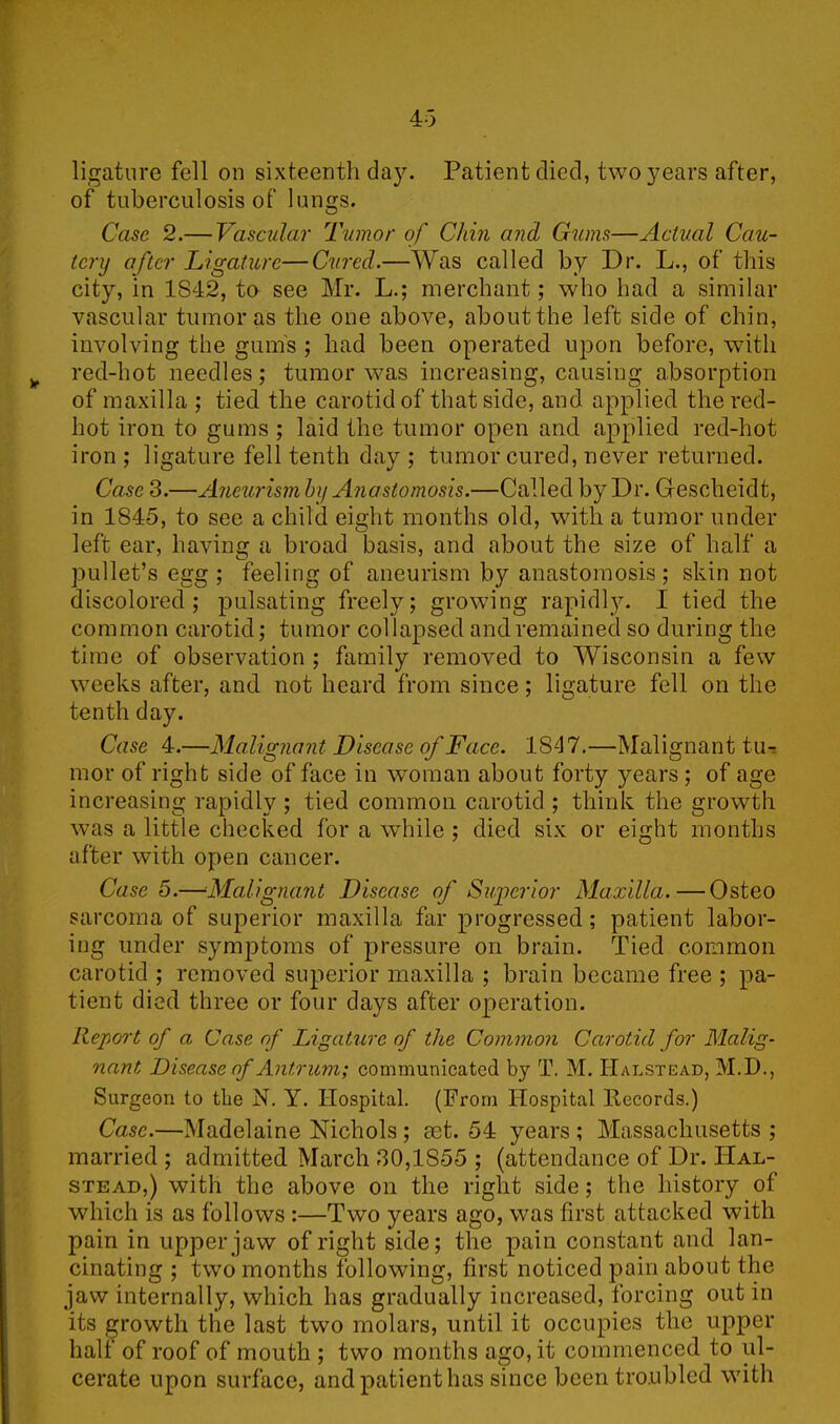 ligature fell on sixteenth day. Patient died, two years after, of tuberculosis of lungs. Case 2.— Vascular Tumor of Chin and Gums—Actual Cau- tery after Ligature—Cured.—Was called by Dr. L., of this city, in 1842, to see Mr. L.; merchant; who had a similar vascular tumor as the one above, about the left side of chin, involving the gum's ; had been operated upon before, with red-hot needles; tumor was increasing, causing absorption of maxilla ; tied the carotid of that side, and applied the red- hot iron to gums ; laid the tumor open and applied red-hot iron ; ligature fell tenth day ; tumor cured, never returned. Case 3.—Aneurism by Anastomosis.—Called by Dr. Gescheidt, in 1845, to see a child eight months old, with a tumor under left ear, having a broad basis, and about the size of half a pullet’s egg ; feeling of aneurism by anastomosis ; skin not discolored; pulsating freely; growing rapidly. I tied the common carotid; tumor collapsed and remained so during the time of observation ; family removed to Wisconsin a few weeks after, and not heard from since; ligature fell on the tenth day. Case 4.—Malignant Disease of Face. 1847.—Malignant tu- mor of right side of face in woman about forty years ; of age increasing rapidly ; tied common carotid ; think the growth was a little checked for a while ; died six or eight months after with open cancer. Case 5.—Malignant Disease of Superior Maxilla.—Osteo sarcoma of superior maxilla far progressed; patient labor- ing under symptoms of pressure on brain. Tied common carotid ; removed superior maxilla ; brain became free ; pa- tient died three or four days after operation. Report of a, Case of Ligature of the Common Carotid for Malig- nant Disease of Antrum; communicated by T. M. Halstead, M.D., Surgeon to the N. Y. Hospital. (From Hospital Records.) Case.—Madelaine Nichols ; aet. 54 years ; Massachusetts ; married; admitted March 30,1S55 ; (attendance of Dr. Hal- stead,) with the above on the right side; the history of which is as follows :—Two years ago, was first attacked with pain in upper jaw of right side; the pain constant and lan- cinating ; two months following, first noticed pain about the jaw internally, which has gradually increased, forcing out in its growth the last two molars, until it occupies the upper half of roof of mouth ; two months ago, it commenced to ul- cerate upon surface, and patient has since been troubled with