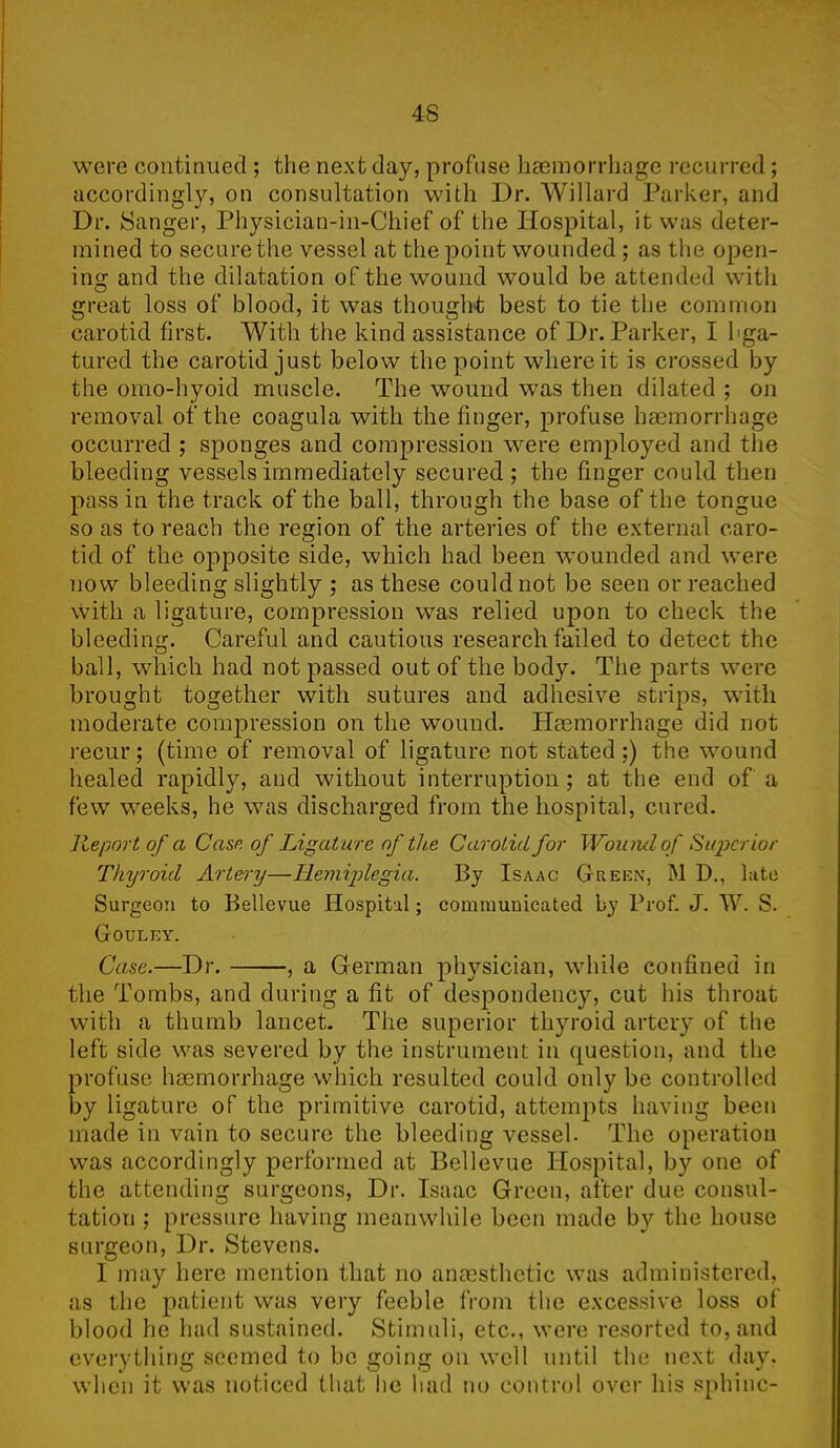 were continued ; the next day, profuse haemorrhage recurred ; accordingly, on consultation with Dr. Willard Parker, and Dr. Sanger, Physician-in-Chief of the Hospital, it was deter- mined to secure the vessel at the point wounded ; as the open- ins: and the dilatation of the wound would be attended with 0 t great loss of blood, it was thought best to tie the common carotid first. With the kind assistance of Dr. Parker, I hga- tured the carotid just below the point where it is crossed by the omo-hyoid muscle. The wound was then dilated ; on removal of the coagula with the finger, profuse haemorrhage occurred ; sponges and compression were employed and the bleeding vessels immediately secured; the finger could then pass in the track of the ball, through the base of the tongue so as to reach the region of the arteries of the external caro- tid of the opposite side, which had been wounded and were now bleeding slightly ; as these could not be seen or reached with a ligature, compression was relied upon to check the bleeding. Careful and cautious research failed to detect the ball, wdiich had not passed out of the body. The parts were brought together with sutures and adhesive strips, with moderate compression on the wound. Haemorrhage did not recur; (time of removal of ligature not stated;) the wound healed rapidly, and without interruption; at the end of a few weeks, he was discharged from the hospital, cured. Report of a Case of Ligature of the Carotid for Wound of Super ior Thyroid Artery—Hemiplegia. By Isaac Greex, M D., late Surgeon to Bellevue Hospital; communicated by Prof. J. W. S. Gouley. Case.—Dr. , a German physician, while confined in the Tombs, and during a fit of despondency, cut his throat with a thumb lancet. The superior thyroid artery of the left side was severed by the instrument in question, and the profuse haemorrhage which resulted could only be controlled by ligature of the primitive carotid, attempts having been made in vain to secure the bleeding vessel. The operation was accordingly performed at Bellevue Hospital, by one of the attending surgeons, Dr. Isaac Green, after due consul- tation ; pressure having meanwhile been made by the house surgeon, Dr. Stevens. 1 may here mention that no anaesthetic was administered, as the patient was very feeble from the excessive loss of blood he had sustained. Stimuli, etc., were resorted to,and everything seemed to be going on well until the next day. when it was noticed that he had no control over his sphinc-