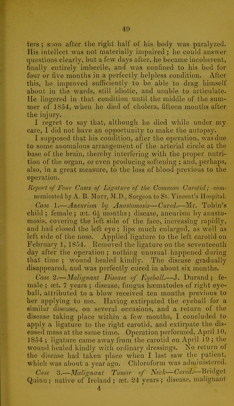 ters ; soon after the right half of his body was paralyzed. His intellect was not materially impaired ; he could answer questions clearly, but a few days after, he became incoherent, finally entirely imbecile, and was confined to his bed for four or five months in a perfectly helpless condition. After this, he improved sufficiently to be able to drag himself about in the wards, still idiotic, and unable to articulate. He lingered in that condition until the middle of the sum- mer of 1854, when he died of cholera, fifteen months after the injury. I regret to say that, although he died while under my care, I did not have an opportunity to make the autopsy. I supposed that his condition, .after the operation, was due to some anomalous arrangement of the arterial circle at the base of the brain, thereby interfering with the proper nutri- tion of the organ, or even producing softening ; and, perhaps, also, in a great measure, to the loss of blood previous to the operation. Report of Four Cases of Ligature of the Common Carotid; com- municated by A. B. Mott, M.D., Surgeon to St. Vincent’s Hospital. Case 1.—Aneurism by Anastomosis—Cured.—Mr. Tobin’s child ; female; act. 61 months; disease, aneurism by anasto- mosis, covering the left side of the face, increasing rapidly, and had closed the left eye; lips much enlarged, as well as left side of the nose. Applied ligature to the left carotid on February 1, 1854. Removed the ligature on the seventeenth day after the operation ; nothing unusual happened during that time ; wound healed kindly. The disease gradually disappeared, and was perfectly cured in about six months. Case 2.—Malignant Disease of Eyeball.—J. Durand ; fe- male ; aet. 7 years ; disease, fungus haematodes of right eye- ball, attributed to a blow received ten months previous to her applying to me. Having extirpated the eyeball for a similar disease, on several occasions, and a return of the disease taking place within a few months, I concluded to apply a ligature to the right carotid, and extirpate the dis- eased mass at the same time. Operation performed, April 10, 1854 ; ligature came away from the carotid on April 19 ; the wound healed kindly with ordinary dressings. No return of the disease had taken place when I last saw the patient, which was about a year ago. Chloroform was administered. Case 3.—Malignant Tumor of Neck—Cured;—Bridget Quinn; native of Ireland ; act. 24 years ; disease, malignant 4