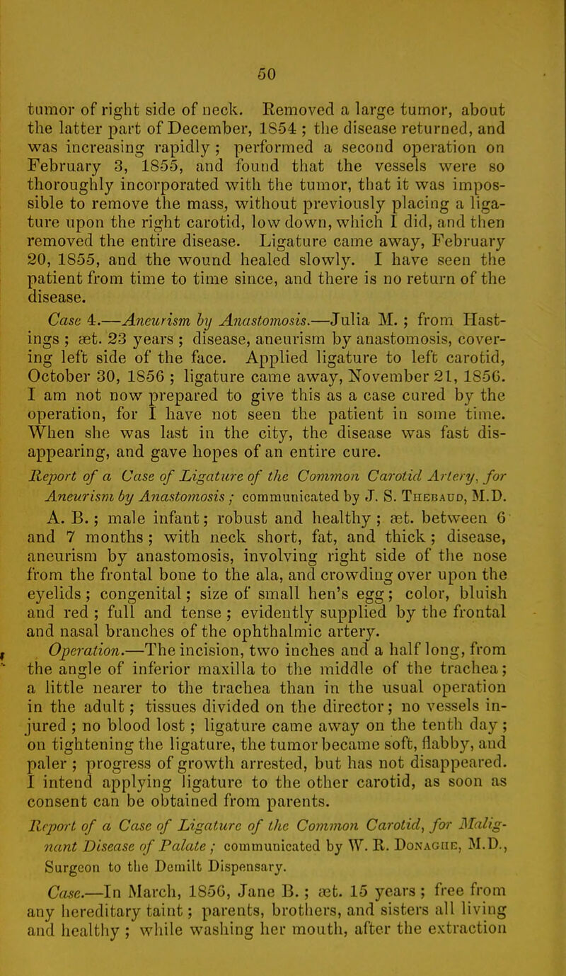 tumor of right side of neck. Removed a large tumor, about the latter part of December, 1S54 ; the disease returned, and was increasing rapidly ; performed a second operation on February 3, 1855, and found that the vessels were so thoroughly incorporated with the tumor, that it was impos- sible to remove the mass, without previously placing a liga- ture upon the right carotid, low down, which I did, and then removed the entire disease. Ligature came away, February 20, 1855, and the wound healed slowly. I have seen the patient from time to time since, and there is no return of the disease. Case 4.—Aneurism by Anastomosis.—Julia M. ; from Hast- ings ; set. 23 years ; disease, aneurism by anastomosis, cover- ing left side of the face. Applied ligature to left carotid, October 30, 1S56 ; ligature came away, November 21, 185G. I am not now prepared to give this as a case cured by the operation, for I have not seen the patient in some time. When she was last in the city, the disease was fast dis- appearing, and gave hopes of an entire cure. Report of a Case of Ligature of the Common Carotid Artery, for Aneurism by Anastomosis ; communicated by J. S. Tiiebaud, M.D. A. B.; male infant; robust and healthy; aet. between 6 and 7 months ; with neck short, fat, and thick ; disease, aneurism by anastomosis, involving right side of the nose from the frontal bone to the ala, and crowding over upon the eyelids; congenital; size of small hen’s egg; color, bluish and red ; full and tense ; evidently supplied by the frontal and nasal branches of the ophthalmic artery. i Operation.—The incision, two inches and a half long, from the angle of inferior maxilla to the middle of the trachea; a little nearer to the trachea than in the usual operation in the adult; tissues divided on the director; no vessels in- jured ; no blood lost ; ligature came away on the tenth day; on tightening the ligature, the tumor became soft, flabby, and paler ; progress of growth arrested, but has not disappeared. I intend applying ligature to the other carotid, as soon as consent can be obtained from parents. Report, of a Case of Ligature of the Common Carotid, for Malig- nant Disease of Palate ; communicated by W. R. Donague, M.D., Surgeon to the Demilt Dispensary. Case.—In March, 185G, Jane B.; aet. 15 years ; free from any hereditary taint; parents, brothers, and sisters all living and healthy ; while washing her mouth, after the extraction