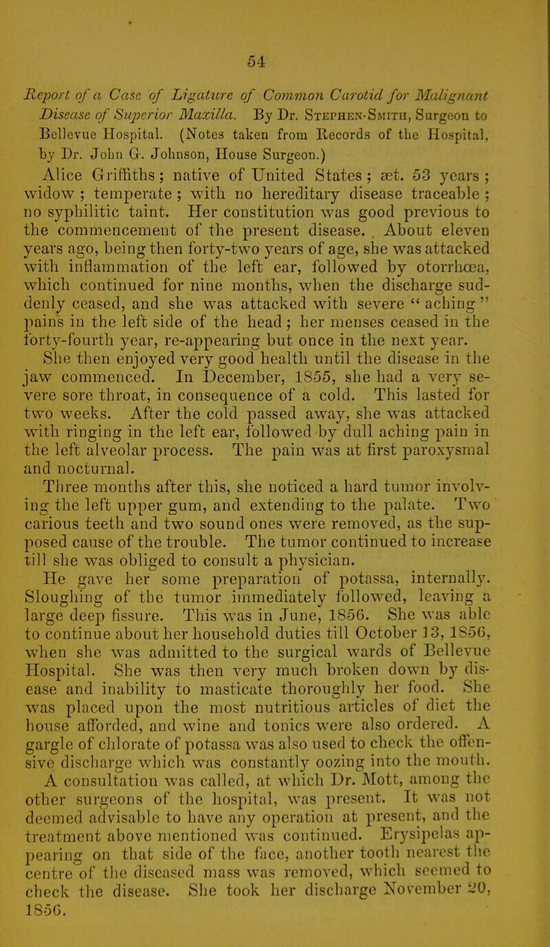 Report of a Case of Ligature of Common Carotid for Malignant Disease of Superior Maxilla. By Dr. Stephen-Smith, Surgeon to Bellevue Hospital. (Notes taken from Records of the Hospital, by Dr. John Gr. Johnson, House Surgeon.) Alice Griffiths; native of United States; set. 53 years; widow ; temperate ; with no hereditary disease traceable ; no syphilitic taint. Her constitution was good previous to the commencement of the present disease. . About eleven years ago, being then forty-two years of age, she was attacked with inflammation of the left ear, followed by otorrhcea, which continued for nine months, when the discharge sud- denly ceased, and she was attacked with severe “ aching ” pains in the left side of the head ; her menses ceased in the forty-fourth year, re-appearing but once in the next year. She then enjoyed very good health until the disease in the jaw commenced. In December, 1855, she had a very se- vere sore throat, in consequence of a cold. This lasted for two weeks. After the cold passed away, she was attacked with ringing in the left ear, followed by dull aching pain in the left alveolar process. The pain was at first paroxysmal and nocturnal. Three months after this, she noticed a hard tumor involv- ing the left upper gum, and extending to the palate. Two carious teeth and two sound ones were removed, as the sup- posed cause of the trouble. The tumor continued to increase till she was obliged to consult a physician. He gave her some preparation of potassa, internally. Sloughing of the tumor immediately followed, leaving a large deep fissure. This was in June, 1S5G. She was able to continue about her household duties till October 13, 1S5G, when she was admitted to the surgical wards of Bellevue Hospital. She was then very much broken down by dis- ease and inability to masticate thoroughly her food. She was placed upon the most nutritious articles of diet the house afforded, and wine and tonics were also ordered. . A gargle of chlorate of potassa was also used to check the offen- sive discharge which was constantly oozing into the mouth. A consultation was called, at which Dr. Mott, among the other surgeons of the hospital, was present. It was not deemed advisable to have any operation at present, and the treatment above mentioned was continued. Erysipelas ap- pearing on that side of the face, another tootli nearest the centre of the diseased mass was removed, which seemed to check the disease. She took her discharge November 20, 185G.