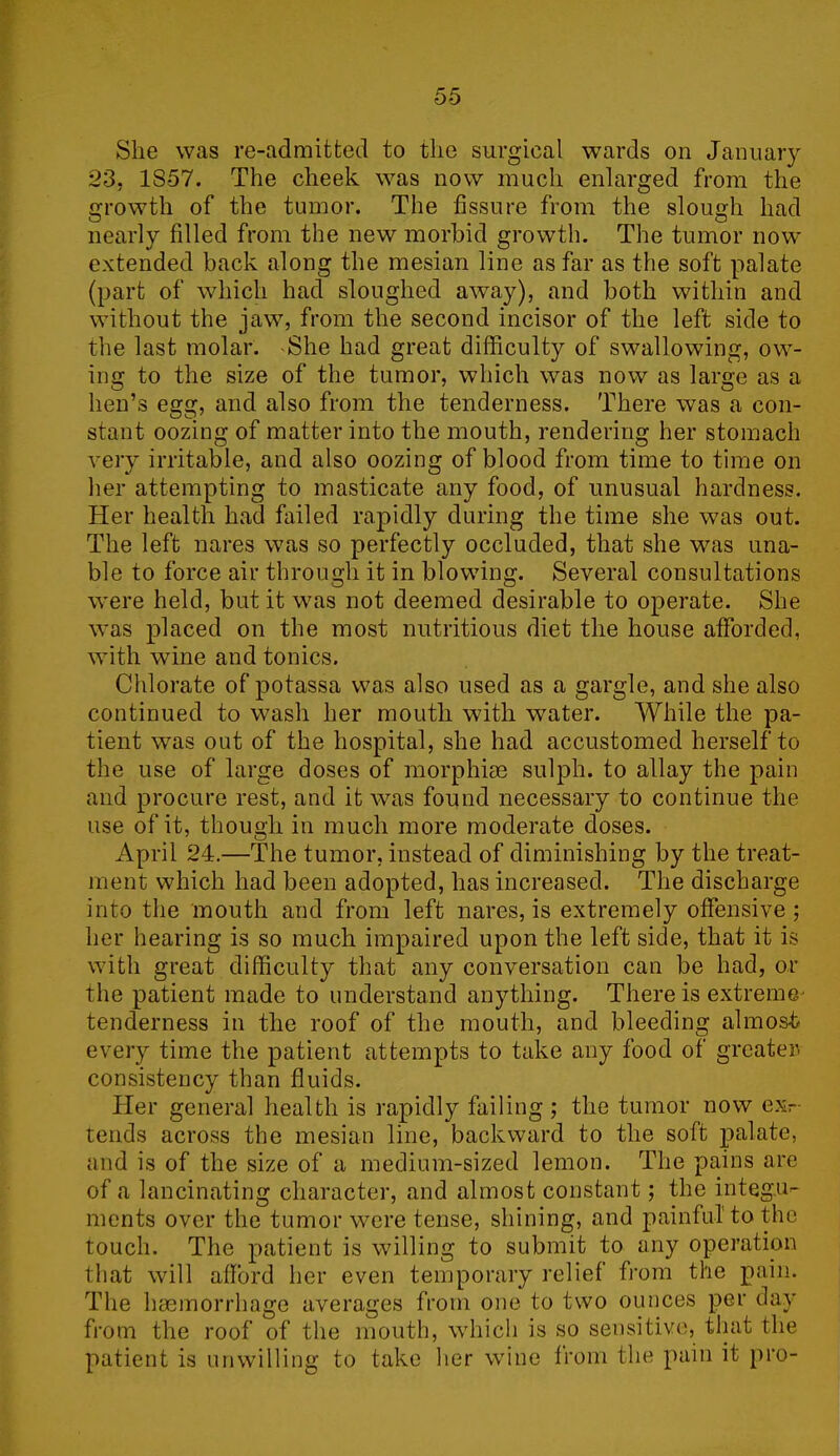 She was re-admitted to the surgical wards on January 23, 1S57. The cheek was now much enlarged from the growth of the tumor. The fissure from the slough had nearly filled from the new morbid growth. The tumor now extended back along the mesian line as far as the soft palate (part of which had sloughed away), and both within and without the jaw, from the second incisor of the left side to the last molar. She had great difficulty of swallowing, ow- ing to the size of the tumor, which was now as large as a hen’s egg, and also from the tenderness. There was a con- stant oozing of matter into the mouth, rendering her stomach very irritable, and also oozing of blood from time to time on her attempting to masticate any food, of unusual hardness. Her health had failed rapidly during the time she was out. The left nares was so perfectly occluded, that she was una- ble to force air through it in blowing. Several consultations were held, but it was not deemed desirable to operate. She was placed on the most nutritious diet the house afforded, with wine and tonics. Chlorate of potassa was also used as a gargle, and she also continued to wash her mouth with water. While the pa- tient was out of the hospital, she had accustomed herself to the use of large doses of morphise sulph. to allay the pain and procure rest, and it was found necessary to continue the use of it, though in much more moderate doses. April 24.—The tumor, instead of diminishing by the treat- ment which had been adopted, has increased. The discharge into the mouth and from left nares, is extremely offensive; her hearing is so much impaired upon the left side, that it is with great difficulty that any conversation can be had, or the patient made to understand anything. There is extreme' tenderness in the roof of the mouth, and bleeding almost every time the patient attempts to take any food of greater, consistency than fluids. Her general health is rapidly failing ; the tumor now ex- tends across the mesian line, backward to the soft palate, and is of the size of a medium-sized lemon. The pains are of a lancinating character, and almost constant; the integu- ments over the tumor were tense, shining, and painful to the touch. The patient is willing to submit to any operation that will afford her even temporary relief from the pain. The hgemorrhage averages from one to two ounces per day from the roof of the mouth, which is so sensitive, that the patient is unwilling to take tier wine from the pain it pro-