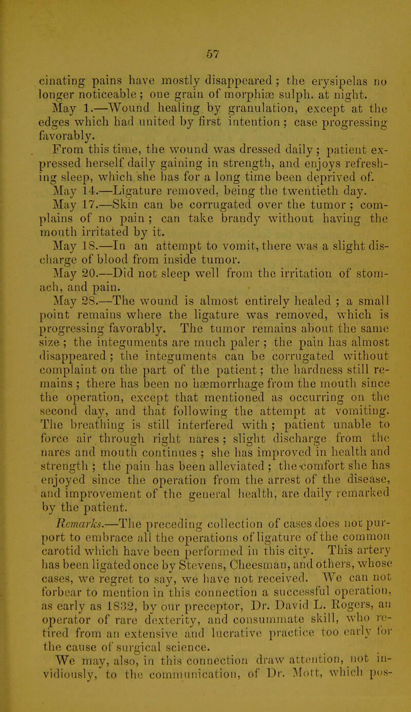 cinating pains have mostly disappeared ; the erysipelas no longer noticeable; one grain of morphias sulph. at night. May 1.—Wound healing by granulation, except at the edges which had united by first intention ; case progressing favorably. V From this time, the wound was dressed daily; patient ex- pressed herself daily gaining in strength, and enjoys refresh- ing sleep, which she has for a long time been deprived of. May 14.—Ligature removed, being the twentieth day. May 17.—Skin can be corrugated over the tumor ; com- plains of no pain ; can take brandy without having the mouth irritated by it. May IS.—In an attempt to vomit, there was a slight dis- charge of blood from inside tumor. May 20.—Did not sleep well from the irritation of stom- ach, and pain. May 28.—The wound is almost entirely healed ; a small point remains where the ligature was removed, which is progressing favorably. The tumor remains about the same size ; the integuments are much paler ; the pain has almost disappeared; the integuments can be corrugated without complaint on the part of the patient; the hardness still re- mains ; there has been no haemorrhage from the mouth since the operation, except that mentioned as occurring on the second day, and that following the attempt at vomiting. The breathing is still interfered with ; patient unable to force air through right nares ; slight discharge from the nares and mouth continues ; she has improved in health and strength ; the pain has been alleviated ; the “comfort she has enjoyed since the operation from the arrest of the disease, and improvement of the general health, are daily remarked by the patient. Remarks.—The preceding collection of cases does nor pur- port to embrace all the operations of ligature of the common carotid which have been performed in this city. This artery has been ligated once by Stevens, Cheesman, and others, whose cases, we regret to say, we have not received. We can not forbear to mention in this connection a successful operation, as early as 1832, by our preceptor, Dr. David L. Rogers, an operator of rare dexterity, and consummate skill, who re- tired from an extensive and lucrative practice too early for the cause of surgical science. We may, also, in this connection draw attention, not in- vidiously, to the communication, of Dr. Mott, which pus-