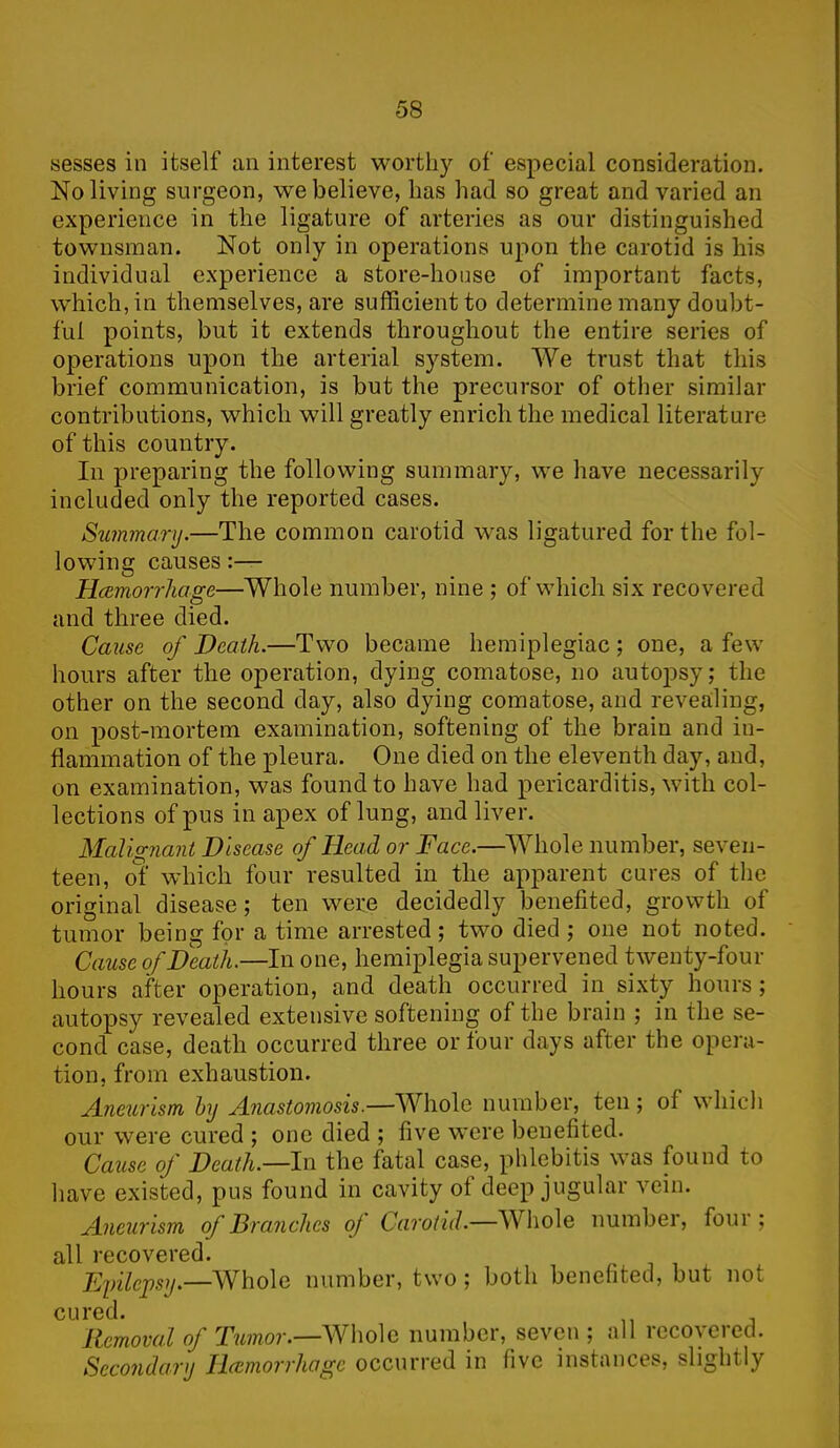 sesses in itself an interest worth)'- of especial consideration. No living surgeon, we believe, has had so great and varied an experience in the ligature of arteries as our distinguished townsman. Not only in operations upon the carotid is his individual experience a store-house of important facts, which, in themselves, are sufficient to determine many doubt- ful points, but it extends throughout the entire series of operations upon the arterial system. We trust that this brief communication, is but the precursor of other similar contributions, which will greatly enrich the medical literature of this country. In preparing the following summary, we have necessarily included only the reported cases. Summary.—The common carotid was ligatured for the fol- lowing causes:— Haemorrhage—Whole number, nine ; of which six recovered and three died. Cause of Death.—Two became hemiplegiac; one, a few hours after the operation, dying comatose, no autojDsy; the other on the second day, also dying comatose, and revealing, on post-mortem examination, softening of the brain and in- flammation of the pleura. One died on the eleventh day, and, on examination, was found to have had pericarditis, with col- lections of pus in apex of lung, and liver. Malignant Disease of Head or Face.—Whole number, seven- teen, of which four resulted in the apparent cures of the original disease; ten were decidedly benefited, growth of tumor being for a time arrested; two died ; one not noted. Cause of Death.—In one, hemiplegia supervened twenty-four hours after operation, and death occurred in sixty hours; autopsy revealed extensive softening of the brain ; in the se- cond case, death occurred three or four days after the opera- tion, from exhaustion. Aneurism by Anastomosis.—Whole number, ten; of which our were cured ; one died ; five were benefited. Cause of Death.—In the fatal case, phlebitis was found to have existed, pus found in cavity ot deep jugular vein. Aneurism (f Branches oj Carotid.—Whole numbei, foui ; all recovered. Epilepsy,—AVholo number, two; both benefited, but not cured. Removal of Tumor.—Whole number, seven ; all recovered. Secondary Haemorrhage occurred in five instances, slightly