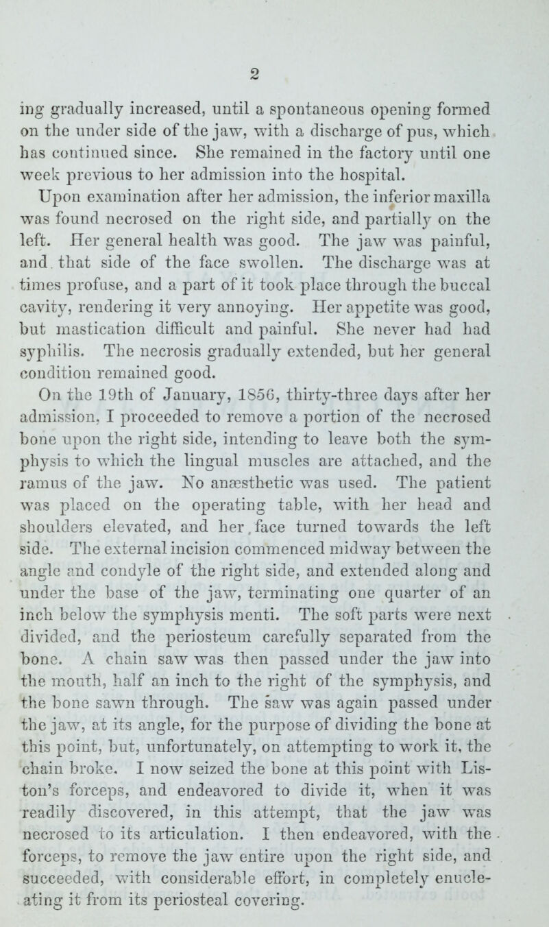 ing gradually increased, until a spontaneous opening formed on the under side of the jaw, with a discharge of pus, which has continued since. She remained in the factory until one week previous to her admission into the hospital. Upon examination after her admission, the inferior maxilla was found necrosed on the right side, and partially on the left. Her general health was good. The jaw was painful, and. that side of the face swollen. The discharge was at times profuse, and a part of it took place through the buccal cavity, rendering it very annoying. Her appetite was good, but mastication difficult and painful. She never had had syphilis. The necrosis gradually extended, but her general condition remained good. On the 19th of January, 185G, thirty-three days after her admission, I proceeded to remove a portion of the necrosed bone upon the right side, intending to leave both the sym- physis to which the lingual muscles are attached, and the ramus of the jaw. No anaesthetic was used. The patient was placed on the operating table, with her head and shoulders elevated, and her,face turned towards the left side. The external incision commenced midway between the angle and condyle of the right side, and extended along and under the base of the jaw, terminating one quarter of an inch below the symphysis menti. The soft parts were next divided, and the periosteum carefully separated from the bone. A chain saw was then passed under the jaw into the mouth, half an inch to the right of the symphysis, and the bone sawn through. The saw was again passed under the jaw, at its angle, for the purpose of dividing the bone at this point, but, unfortunately, on attempting to work it, the chain broke. I now seized the bone at this point with Lis- ton’s forceps, and endeavored to divide it, when it was readily discovered, in this attempt, that the jaw was necrosed to its articulation. I then endeavored, with the forceps, to remove the jaw entire upon the right side, and succeeded, with considerable effort, in completely enucle- ating it from its periosteal covering.