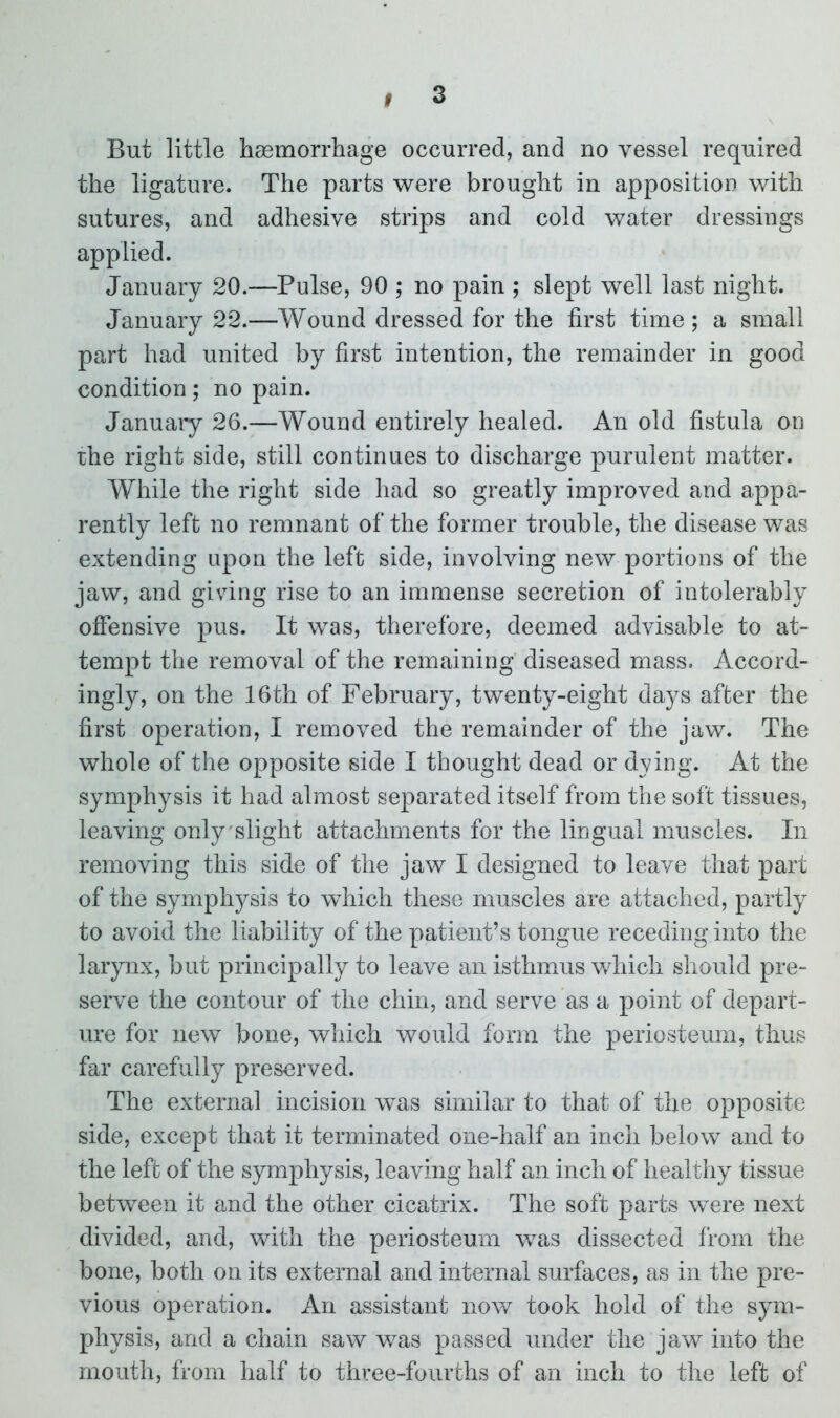 I But little haemorrhage occurred, and no vessel required the ligature. The parts were brought in apposition with sutures, and adhesive strips and cold water dressings applied. January 20.—Pulse, 90 ; no pain ; slept well last night. January 22.—Wound dressed for the first time ; a small part had united by first intention, the remainder in good condition; no pain. January 26.—Wound entirely healed. An old fistula on the right side, still continues to discharge purulent matter. While the right side had so greatly improved and appa- rently left no remnant of the former trouble, the disease was extending upon the left side, involving new portions of the jaw, and giving rise to an immense secretion of intolerably offensive pus. It was, therefore, deemed advisable to at- tempt the removal of the remaining diseased mass. Accord- ingly, on the 16th of February, twenty-eight days after the first operation, I removed the remainder of the jaw. The whole of the opposite side I thought dead or dying. At the symphysis it had almost separated itself from the soft tissues, leaving only slight attachments for the lingual muscles. In removing this side of the jaw I designed to leave that part of the symphysis to which these muscles are attached, partly to avoid the liability of the patient’s tongue receding into the larynx, but principally to leave an isthmus which should pre- serve the contour of the chin, and serve as a point of depart- ure for new bone, which would form the periosteum, thus far carefully preserved. The external incision was similar to that of the opposite side, except that it terminated one-half an inch below and to the left of the symphysis, leaving half an inch of healthy tissue between it and the other cicatrix. The soft parts were next divided, and, with the periosteum was dissected from the bone, both on its external and internal surfaces, as in the pre- vious operation. An assistant now took hold of the sym- physis, and a chain saw was passed under the jaw into the mouth, from half to three-fourths of an inch to the left of