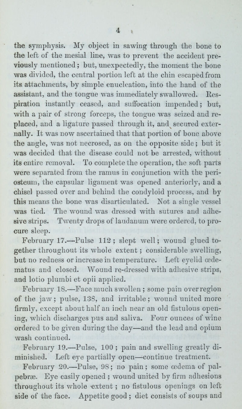 the symphysis. My object in sawing through the bone to the left of the mesial line, was to prevent the accident pre- viously mentioned; but, unexpectedly, the moment the bone was divided, the central portion left at the chin escaped from its attachments, by simple enucleation, into the hand of the assistant, and the tongue was immediately swallowed. Res- piration instantly ceased, and suffocation impended; but, with a pair of strong forceps, the tongue was seized and re- placed, and a ligature passed through it, and^ secured exter- nally. It was now ascertained that that portion of bone above the angle, was not necrosed, as on the opposite side; but it was decided that the disease could not be arrested, without its entire removal. To complete the operation, the soft parts were separated from the ramus in conjunction with the peri- osteum, the capsular ligament was opened anteriorly, and a chisel passed over and behind the condyloid process, and by this means the bone was disarticulated. Not a single vessel was tied. The wound w^as dressed with sutures and adhe- sive strips. Twenty drops of laudanum were ordered, to pro- cure sleep. February 17.—Pulse 112; slept well; wound glued to- gether throughout its whole extent; considerable swelling, but no redness or increase in temperature. Left eyelid cede- matus and closed. Wound re-dressed with adhesive strips, and lotio plumbi et opii applied. February 18.—Face much swollen ; some pain over region of the jaw; pulse, 138, and irritable; wound united more firmly, except about half an inch near an old fistulous open- ing, which discharges pus and saliva. Four ounces of wine ordered to be given during the day—and the lead and opium wash continued. February 19.—Pulse, 100 ; pain and swelling greatly di- minished. Left eye partially open—continue treatment. February 20.—Pulse, 98; no pain; some oedema of pal- pebrae. Eye easily opened ; wound united by firm adhesions throughout its whole -extent; no fistulous openings on left side of the face. Appetite good ; diet consists of soups and