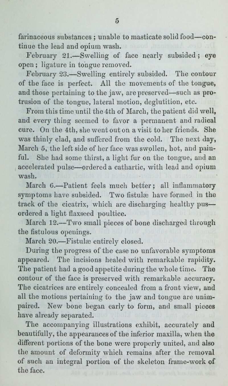 farinaceous substances ; unable to masticate solid food—con- tinue the lead and opium wash. February 21.—Swelling of face nearly subsided ; eye open ; ligature in tongue removed. February 23.—Swelling entirely subsided. The contour of the face is perfect. All the movements of the tongue, and those pertaining to the jaw, are preserved—such as pro- trusion of the tongue, lateral motion, deglutition, etc. From this time until the 4th of March, the patient did well, and every thing seemed to favor a permanent and radical cure. On the 4th, she went out on a visit to her friends. She was thinly clad, and suffered from the cold. The next day, March 5, the left side of her face was swollen, hot, and pain- ful. She had some thirst, a light fur on the tongue, and an accelerated pulse—ordered a cathartic, with lead and opium wash. March 6.—Patient feels much betfer; all inflammatory symptoms have subsided. Two fistulse have formed in the track of the cicatrix, which are discharging healthy pus— ordered a light flaxseed poultice. March 12.—Two small pieces of bone discharged through the fistulous openings. March 20.—Fistulae entirely closed. During the progress of the case no unfavorable symptoms appeared. The incisions healed with remarkable rapidity. The patient had a good appetite during the whole time. The contour of the face is preserved with remarkable accuracy. The cicatrices are entirely concealed from a front view, and all the motions pertaining to the jaw and tongue are unim- paired. New bone began early to form, and small pieces have already separated. The accompanying illustrations exhibit, accurately and beautifully, the appearances of the inferior maxilla, when the different portions of the bone were properly united, and also the amount of deformity which remains after the removal of such an integral portion of the skeleton frame-work of the face.