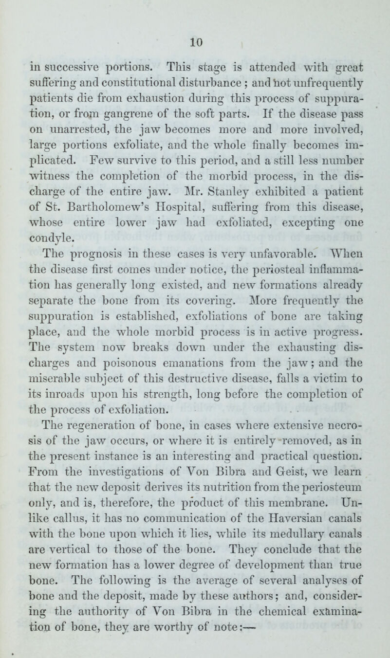 in successive portions. This stage is attended with great suffering and constitutional disturbance ; and hot unfrequently patients die from exhaustion during this process of suppura- tion, or from gangrene of the soft parts. If the disease pass on unarrested, the jaw becomes more and more involved, large portions exfoliate, and the whole finally becomes im- plicated. Few survive to this period, and a still less number witness the completion of the morbid process, in the dis- charge of the entire jaw. Mr. Stanley exhibited a patient of St. Bartholomew’s Hospital, suffering from this disease, whose entire lower jaw had exfoliated, excepting one condyle. The prognosis in these cases is very unfavorable. When the disease first comes under notice, the periosteal inflamma- tion has generally long existed, and new formations already separate the bone from its covering. More frequently the suppuration is established, exfoliations of bone are taking place, and the whole morbid process is in active progress. The system now breaks down under the exhausting dis- charges and poisonous emanations from the jaw; and the miserable subject of this destructive disease, falls a victim to its inroads upon his strength, long before the completion of the process of exfoliation. The regeneration of bone, in cases where extensive necro- sis of the jaw occurs, or where it is entirely removed, as in the present instance is an interesting and practical question. From the investigations of Yon Bibra and Geist, we learn that the new deposit derives its nutrition from the periosteum only, and is, therefore, the product of this membrane. Un- like callus, it has no communication of the Haversian canals with the bone upon which it lies, while its medullary canals are vertical to those of the bone. They conclude that the new formation has a lower degree of development than true bone. The following is the average of several analyses of bone and the deposit, made by these authors; and, consider- ing the authority of Von Bibra in the chemical examina- tion of bone, they are worthy of note:—