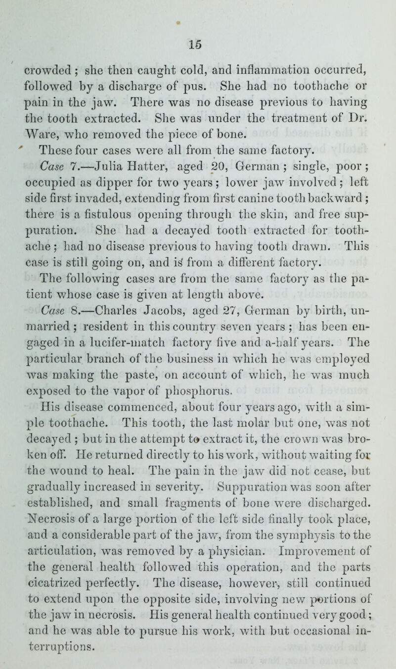 crowded; she then caught cold, and inflammation occurred, followed by a discharge of pus. She had no toothache or pain in the jaw. There was no disease previous to having the tooth extracted. She was under the treatment of Dr. Ware, who removed the piece of hone. * These four cases were all from the same factory. Case 7.—Julia Hatter, aged 20, German; single, poor; occupied as dipper for two years; lower jaw involved; left side first invaded, extending from first canine tooth backward ; there is a fistulous opening through the skin, and free sup- puration. She had a decayed tooth extracted for tooth- ache ; had no disease previous to having tooth drawn. This case is still going on, and i^ from a different factory. The following cases are from the same factory as the pa- tient whose case is given at length above. Case 8.—Charles Jacobs, aged 27, German by birth, un- married ; resident in this country seven years ; has been en- gaged in a lucifer-match factory five and a-half years. The particular branch of the business in which he was employed was making the paste, on account of which, he was much exposed to the vapor of phosphorus. His disease commenced, about four years ago, with a sim- ple toothache. This tooth, the last molar but one, was not decayed ; but in the attempt to extract it, the crown wTas bro- ken off. He returned directly to his work, without waiting for the wound to heal. The pain in the jaw did not cease, but gradually increased in severity. Suppuration wTas soon after established, and small fragments of bone were discharged. Necrosis of a large portion of the left side finally took place, and a considerable part of the jaw, from the symphysis to the articulation, was removed by a physician. Improvement of the general health followed this operation, and the parts cicatrized perfectly. The disease, however, still continued to extend upon the opposite side, involving new portions of the jaw in necrosis. His general health continued very good; and he was able to pursue his work, with but occasional in- terruptions.