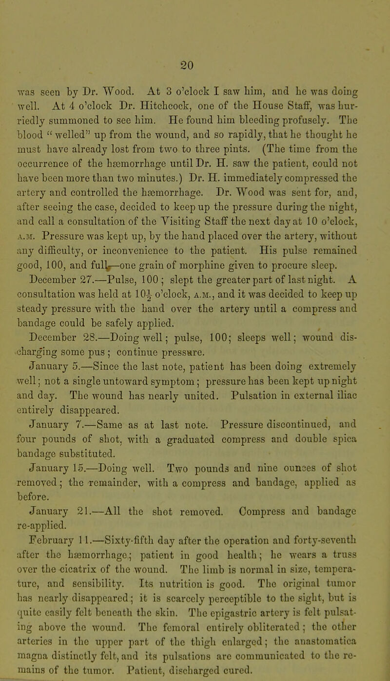 was seen by Dr. Wood. At 3 o'clock I saw him, and he was doing well. At 4 o'clock Dr. Hitchcock, one of the House Staff, was hur- riedly summoned to see him. He found him bleeding profusely. The blood  welled up from the wound, and so rapidly, that he thought he must have already lost from two to three pints. (The time from the occurrence of the haemorrhage until Dr. H. saw the patient, could not have been more than two minutes.) Dr. H. immediately compressed the artery and controlled the haemorrhage. Dr. Wood was sent for, and, after seeing the case, decided to keep up the pressure during the night, and call a consultation of the Yisiting Staff the next day at 10 o'clock, a.m. Pressure was kept up, by the hand placed over the artery, without any difficulty, or inconvenience to the patient. His pulse remained good, 100, and ful]^-one grain of morphine given to procm*e sleep. December 27.—Pulse, 100; slept the greater part of last night. A consultation was held at 10i o'clock, a.m., and it was decided to keep up steady pressure with the hand over the artery until a compress and bandage could be safely applied. December 28.—Doing well; pulse, 100; sleeps well; wound dis- charging some pus ; continue pressure. January 5.—Since the last note, patient has been doing extremely well; not a single untoward symptom; pressure has been kept up night and day. The wound has nearly united. Pulsation in external iliac entirely disappeared. January 7.—Same as at last note. Pressure discontinued, and four pounds of shot, with a graduated compress and double spica bandage substituted. January 15.—Doing well. Two pounds and nine ounces of shot removed; the remainder, with a compress and bandage, applied as before. January 21.—All the shot removed. Compress and bandage re-applied. February 11.—Sixty-fifth day after the operation and forty-seventh after the ha3morrhagc; patient in good health; he wears a truss over the cicatrix of the wound. The limb is normal in size, tempera- ture, and sensibility. Its nutrition is good. The original tumor has nearly disappeared; it is scarcely perceptible to the sight, but is quite easily felt beneath the skin. The epigastric artery is felt pulsat- ing above the wound. The femoral entirely obliterated; the other arteries in the upper part of the thigh enlarged; the anastomatica magna distinctly felt, and its pulsations arc communicated to the re- mains of the tumor. Patient, discharged cured.