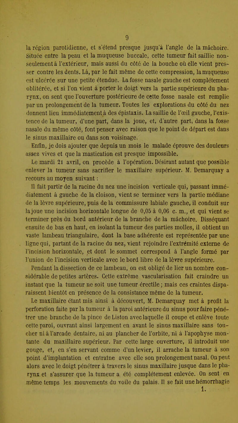 la région parotidienne, et s'étend presque jusqu'à l'angle de la mâchoire. Située entre la peau et la muqueuse buccale, cette tumeur fait saillie non- seulement à l'extérieur, mais aussi du côté de la bouche où elle vient pres- ser contre les dents. Là, par le fait même de cette compression, la muqueuse est ulcérée sur une petite étendue. La fosse nasale gauche est complètement oblitérée, et si l'on vient à porter le doigt vers la partie supérieure du pha- rynx, on sent que l'ouverture postérieure de cette fosse nasale est remplie par un prolongement de la tumeur. Toutes les explorations du côté du nez donnent lieu immédiatement à des épistaxis. La saillie de l'œil gauche, l'exis- tence de la tumeur, d'une part, dans la joue, et, d'autre part, dans la fosse nasale du même côté, font penser avec raison que le point de départ est dans le sinus maxillaire ou dans son voisinage. Enfin, je dois ajouter que depuis un mois le malade éprouve des douleurs assez vives et que la mastication est presque impossible. Le mardi 21 avril, on procède à l'opération. Désirant autant que possible enlever la tumeur sans sacrifier le maxillaire supérieur. M. Demarquay a recours au moyen suivant : Il fait partir de la racine du nez une incision verticale qui, passant immé- diatement à gauche de la cloison, vient se terminer vers la partie médiane de la lèvre supérieure, puis de la commissure labiale gauche, il conduit sur la joue une incision horizontale longue de 0,05 à 0,06 c. m., et qui vient se terminer près du bord antérieur de la branche de la mâchoire. Disséquant ensuite de bas en haut, en isolant la tumeur des parties molles, il obtient un vaste lambeau triangulaire, dont la base adhérente est représentée par une ligne qui, partant de la racine du nez, vient rejoindre l'extrémité externe de l'incision horizontale, et dont le sommet correspond à l'angle formé par l'union de l'incision verticale avec le bord libre de la lèvre supérieure. Pendant la dissection de ce lambeau, on est obligé de lier un nombre con- sidérable de petites artères. Cette extrême vascularisation fait craindre un instant que la tumeur ne soit une tumeur érectile ; mais ces craintes dispa- raissent bientôt en présence de la consistance même de la tumeur. Le maxillaire étant mis ainsi à découvert, M. Demarquay met à profit la perforation faite par la tumeur à la paroi antérieure du sinus pour faire péné- trer une branche de la pince de Liston avec laquelle il coupe et enlève toute cette paroi, ouvrant ainsi largement en avant le sinus maxillaire sans tou- cher ni à l'arcade dentaire, ni au plancher de l'orbite, ni à l'apophyse mon- tante du maxillaire supérieur. Par cette large ouverture, il introduit une gouge, et, en s'en servant comme d'un levier, il arrache la tumeur à son point d'implantation et enlraîne avec elle son prolongement nasal. On peut alors avec le doigt pénétrer à travers le sinus maxillaire jusque dans le pha- rynx et s'assurer que la tumeur a été complètement enlevée. On sent en même temps les mouvements du voile du palais. II se fait une hémorrhagie 1.
