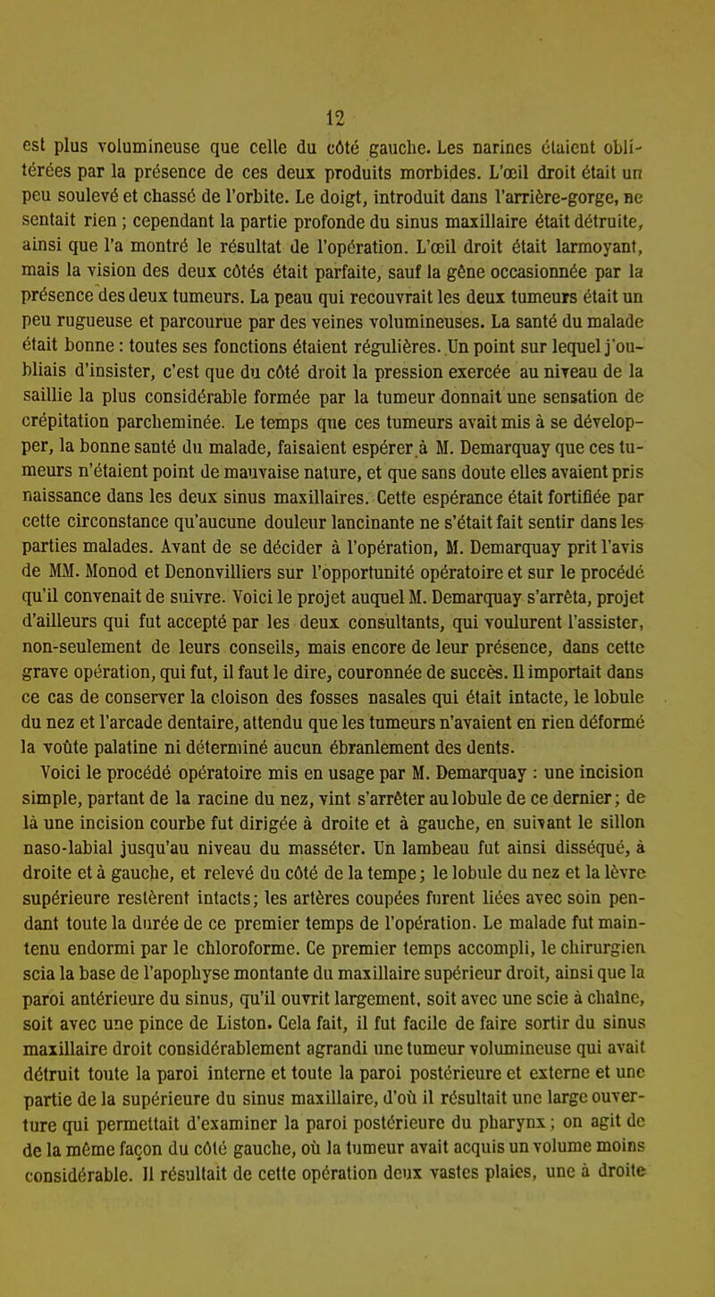 est plus volumineuse que celle du côté gauche. Les narines étaient obli- térées par la présence de ces deux produits morbides. L'œil droit était un peu soulevé et chassé de l'orbite. Le doigt, introduit dans l'arrière-gorge, ne sentait rien ; cependant la partie profonde du sinus maxillaire était détruite, ainsi que l'a montré le résultat de l'opération. L'œil droit était larmoyant, mais la vision des deux côtés était parfaite, sauf la gêne occasionnée par la présence des deux tumeurs. La peau qui recouvrait les deux tumeurs était un peu rugueuse et parcourue par des veines volumineuses. La santé du malade était bonne : toutes ses fonctions étaient régulières. Un point sur lequel j'ou- bliais d'insister, c'est que du côté droit la pression exercée au niveau de la saillie la plus considérable formée par la tumeur donnait une sensation de crépitation parcheminée. Le temps que ces tumeurs avait mis à se dévelop- per, la bonne santé du malade, faisaient espérer.à M. Demarquay que ces tu- meurs n'étaient point de mauvaise nature, et que sans doute elles avaient pris naissance dans les deux sinus maxillaires. Cette espérance était fortifiée par cette circonstance qu'aucune douleur lancinante ne s'était fait sentir dans les parties malades. Avant de se décider à l'opération, M. Demarquay prit l'avis de MM. Monod et Denonvilliers sur l'opportunité opératoire et sur le procédé qu'il convenait de suivre. Voici le projet auquel M. Demarquay s'arrêta, projet d'ailleurs qui fut accepté par les deux consultants, qui voulurent l'assister, non-seulement de leurs conseils, mais encore de leur présence, dans cette grave opération, qui fut, il faut le dire, couronnée de succès. Il importait dans ce cas de conserver la cloison des fosses nasales qui était intacte, le lobule du nez et l'arcade dentaire, attendu que les tumeurs n'avaient en rien déformé la voûte palatine ni déterminé aucun ébranlement des dents. Voici le procédé opératoire mis en usage par M. Demarquay : une incision simple, partant de la racine du nez, vint s'arrêter au lobule de ce dernier; de là une incision courbe fut dirigée à droite et à gauche, en suivant le sillon naso-labial jusqu'au niveau du masséter. Un lambeau fut ainsi disséqué, à droite et à gauche, et relevé du côté de la tempe ; le lobule du nez et la lèvre supérieure restèrent intacts; les artères coupées furent liées avec soin pen- dant toute la durée de ce premier temps de l'opération. Le malade fut main- tenu endormi par le chloroforme. Ce premier temps accompli, le chirurgien scia la base de l'apophyse montante du maxillaire supérieur droit, ainsi que la paroi antérieure du sinus, qu'il ouvrit largement, soit avec une scie à chaîne, soit avec une pince de Liston. Cela fait, il fut facile de faire sortir du sinus maxillaire droit considérablement agrandi une tumeur volumineuse qui avait détruit toute la paroi interne et toute la paroi postérieure et externe et une partie de la supérieure du sinus maxillaire, d'où il résultait une large ouver- ture qui permettait d'examiner la paroi postérieure du pharynx ; on agit de de la même façon du côté gauche, où la tumeur avait acquis un volume moins considérable. Il résultait de cette opération deux vastes plaies, une à droite