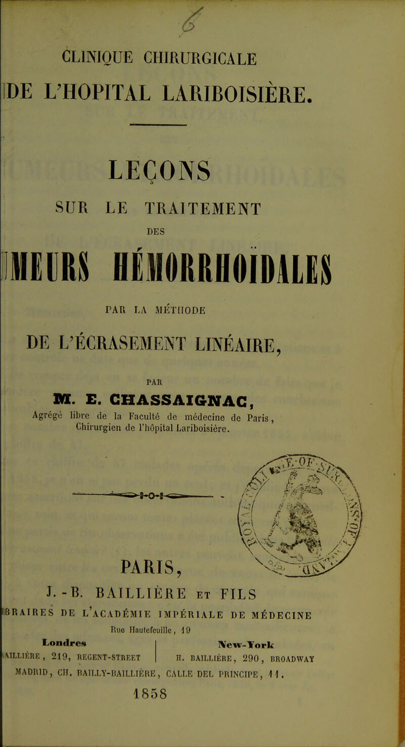 ' CLINIQUE CHIRURGICALE DE L’HOPITAL LARIBOISIÈRE. LEÇONS o SUR LE TRAITEMENT DES MEURS HÉMORRHOIDRES PAR LA METHODE DE L’ÉCRASEMENT LINÉAIRE, PAR M. E. CHASSAIGNAC, Agrégé libre de la Faculté de médecine de Paris, Chirurgien de l’hôpital Lariboisière. PARIS, J. -B. BAILLIÈRE et FILS BRAIRES DE l’aCADÉMIE IMPÉRIALE DE MÉDECINE Rue Hautefeuille , 19 New-Tork H. BAILLIÈRE, 290, BROADWAY Londres AILL1ÈRE , 219, REGENT-STREET MADRID, CH. BAILLY-BAILLIÈRE, CALI.E DEL PRINCIPE, II. 1858