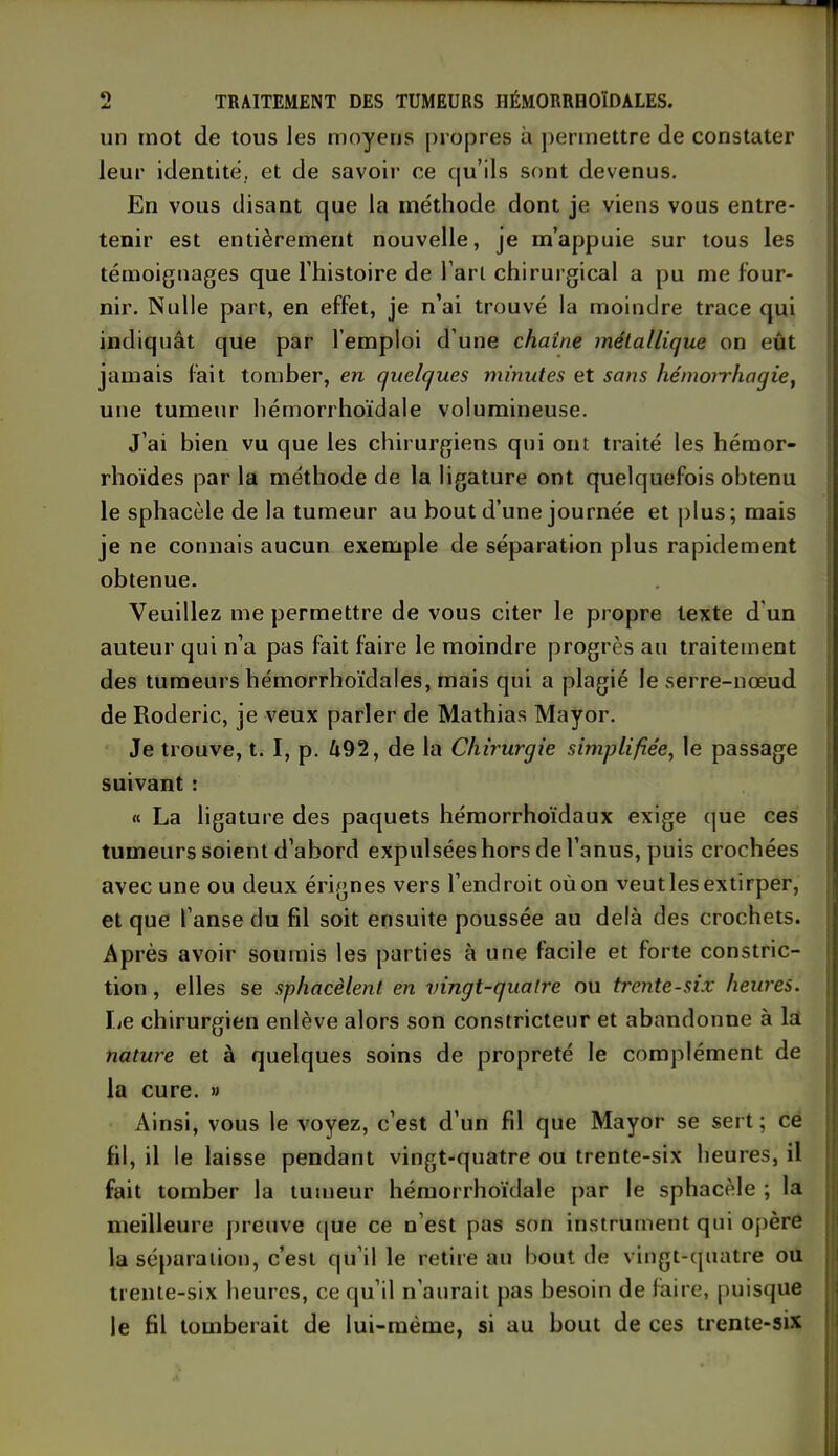 un mot de tous les moyens propres à permettre de constater leur identité, et de savoir ce qu’ils sont devenus. En vous disant que la méthode dont je viens vous entre- tenir est entièrement nouvelle, je m’appuie sur tous les témoignages que l'histoire de l’art chirurgical a pu me four- nir. Nulle part, en effet, je n’ai trouvé la moindre trace qui indiquât que par l’emploi d’une chaîne métallique on eût jamais fait tomber, en quelques minutes et sans hémorrhagie, une tumeur hémorrhoïdale volumineuse. J’ai bien vu que les chirurgiens qui ont traité les hémor- rhoïdes parla méthode de la ligature ont quelquefois obtenu le sphacèle de la tumeur au bout d’une journée et plus; mais je ne connais aucun exemple de séparation plus rapidement obtenue. Veuillez me permettre de vous citer le propre texte d un auteur qui n’a pas fait foire le moindre progrès au traitement des tumeurs hémorrhoïdales, mais qui a plagié le serre-nœud de Roderic, je veux parler de Mathias Mayor. Je trouve, t. I, p. Û92, de la Chirurgie simplifiée, le passage suivant : « La ligature des paquets hémorrhoïdaux exige que ces tumeurs soient d’abord expulsées hors de l’anus, puis crochées avec une ou deux érignes vers l’endroit où on veut les extirper, et que l’anse du fd soit ensuite poussée au delà des crochets. Après avoir soumis les parties à une facile et forte constric- tion, elles se sphacèlent en vingt-quatre ou trente-six heures. Le chirurgien enlève alors son constricteur et abandonne à la nature et à quelques soins de propreté le complément de la cure. » Ainsi, vous le voyez, c’est d’un fd que Mayor se sert; ce fil, il le laisse pendant vingt-quatre ou trente-six heures, il fait tomber la tumeur hémorrhoïdale par le sphacèle ; la meilleure preuve que ce n est pas son instrument qui opère la séparation, c’est qu’il le retire au bout de vingt-quatre ou trente-six heures, ce qu’il n’aurait pas besoin de faire, puisque le fil tomberait de lui-même, si au bout de ces trente-six