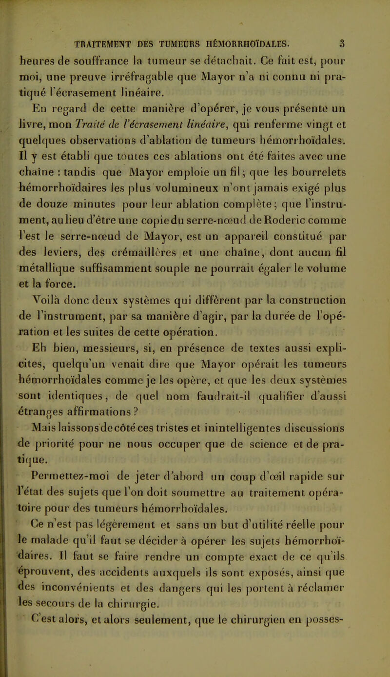 heures de souffrance la tumeur se détachait. Ce fait est, pour moi, une preuve irréfragable que Mayor n’a ni connu ni pra- tiqué l'écrasement linéaire. En regard de cette manière d’opérer, je vous présente un livre, mon Traité de l’écrasement linéaire, qui renferme vingt et quelques observations d’ablation de tumeurs hémorrhoïdales. Il y est établi que toutes ces ablations ont été faites avec une chaîne : tandis que Mayor emploie un fil; que les bourrelets hémorrhoïdaires les plus volumineux n’ont jamais exigé plus de douze minutes pour leur ablation complète; que l’instru- ment, aulieu d’être une copie du serre-nœud deRoderic comme l’est le serre-nœud de Mayor, est un appareil constitué par des leviers, des crémaillères et une chaîne, dont aucun fil métallique suffisamment souple ne pourrait égaler le volume et la force. Voilà donc deux systèmes qui diffèrent par la construction de l’instrument, par sa manière d’agir, par la durée de l’opé- ration et les suites de cette opération. Eh bien, messieurs, si, en présence de textes aussi expli- cites, quelqu’un venait dire que Mayor opérait les tumeurs hémorrhoïdales comme je les opère, et que les deux systèmes sont identiques, de quel nom faudrait-il qualifier d’aussi étranges affirmations? Mais laissonsdecôtéces tristes et inintelligentes discussions de priorité pour ne nous occuper que de science et de pra- tique. Permettez-moi de jeter d’abord un coup d’œil rapide sur l’état des sujets que l’on doit soumettre au traitement opéra- toire pour des tumeurs hémorrhoïdales. Ce n’est pas légèrement et sans un but d’utilité réelle pour le malade qu’il faut se décider à opérer les sujets hémorrhoï- daires. Il faut se faire rendre un compte exact de ce qu’ils éprouvent, des accidents auxquels ils sont exposés, ainsi que des inconvénients et des dangers qui les portent à réclamer les secours de la chirurgie. C’est alors, et alors seulement, que le chirurgien en pusses-