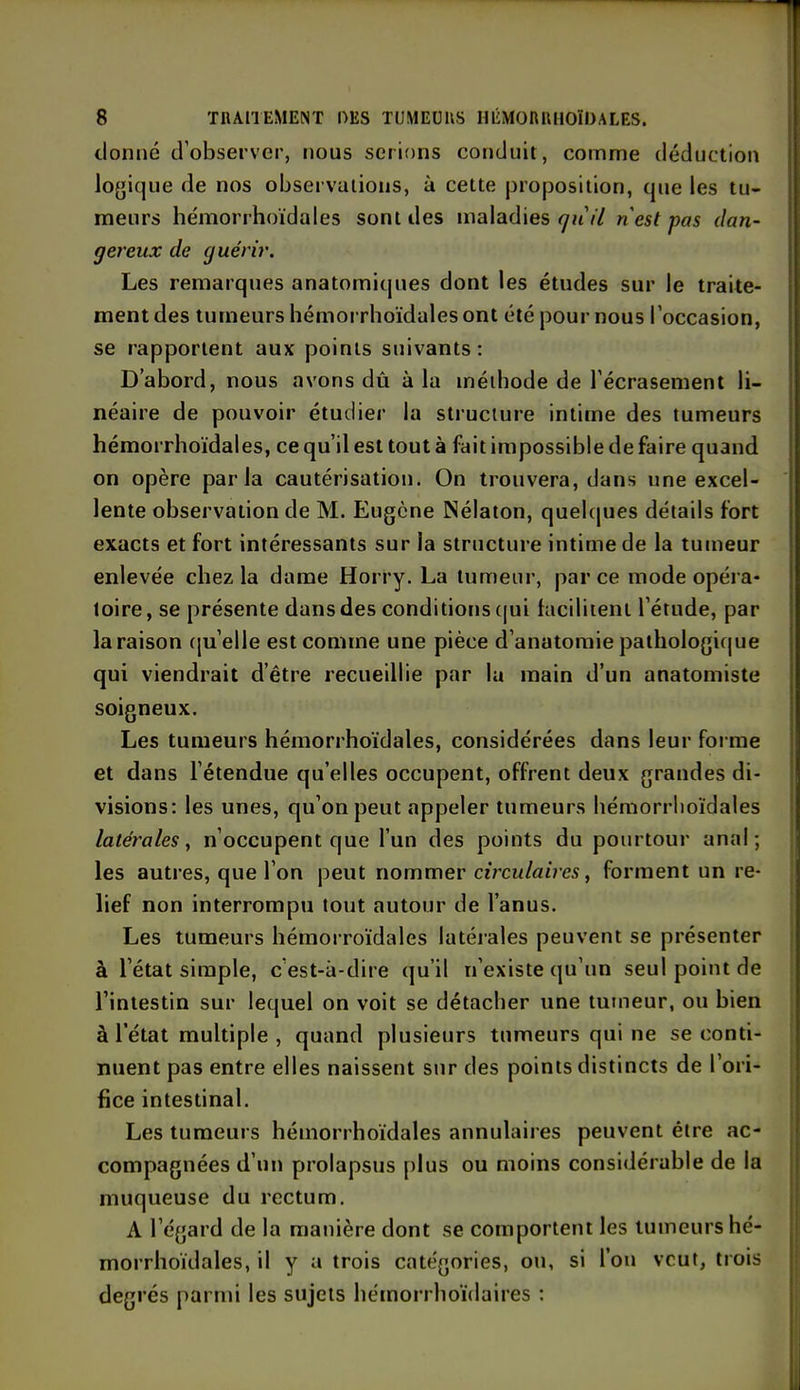 donné d’observer, nous serions conduit, comme déduction logique de nos observations, à cette proposition, que les tu- meurs hémorrhoïdales sont des maladies qu'il n'est pas dan- gereux de guérir. Les remarques anatomiques dont les études sur le traite- ment des tumeurs hémorrhoïdales ont été pour nous l’occasion, se rapportent aux points suivants: D’abord, nous avons dû à la méthode de l’écrasement li- néaire de pouvoir étudier la structure intime des tumeurs hémorrhoïdales, ce qu’il est tout à fait impossible de faire quand on opère parla cautérisation. On trouvera, dans une excel- lente observation de M. Eugène Nélaton, quelques détails fort exacts et fort intéressants sur la structure intime de la tumeur enlevée chez la dame Horry. La tumeur, parce mode opéra- toire, se présente dans des conditions qui facilitent l’étude, par la raison qu’elle est comme une pièce d’anatomie pathologique qui viendrait d’être recueillie par la main d’un anatomiste soigneux. Les tumeurs hémorrhoïdales, considérées dans leur forme et dans l’étendue qu’elles occupent, offrent deux grandes di- visions: les unes, qu’on peut appeler tumeurs hémorrhoïdales latérales, n’occupent que l’un des points du pourtour anal; les autres, que l’on peut nommer circulaires, forment un re- lief non interrompu tout autour de l’anus. Les tumeurs hémorroïdales latérales peuvent se présenter à l’état simple, c’est-à-dire qu’il n’existe qu’un seul point de l’intestin sur lequel on voit se détacher une tumeur, ou bien à l’état multiple , quand plusieurs tumeurs qui ne se conti- nuent pas entre elles naissent sur des points distincts de l’ori- fice intestinal. Les tumeurs hémorrhoïdales annulaires peuvent être ac- compagnées d’un prolapsus plus ou moins considérable de la muqueuse du rectum. À l’égard de la manière dont se comportent les tumeurs hé- morrhoïdales, il y a trois catégories, ou, si l’on veut, trois degrés parmi les sujets hémorrhoïdaires :