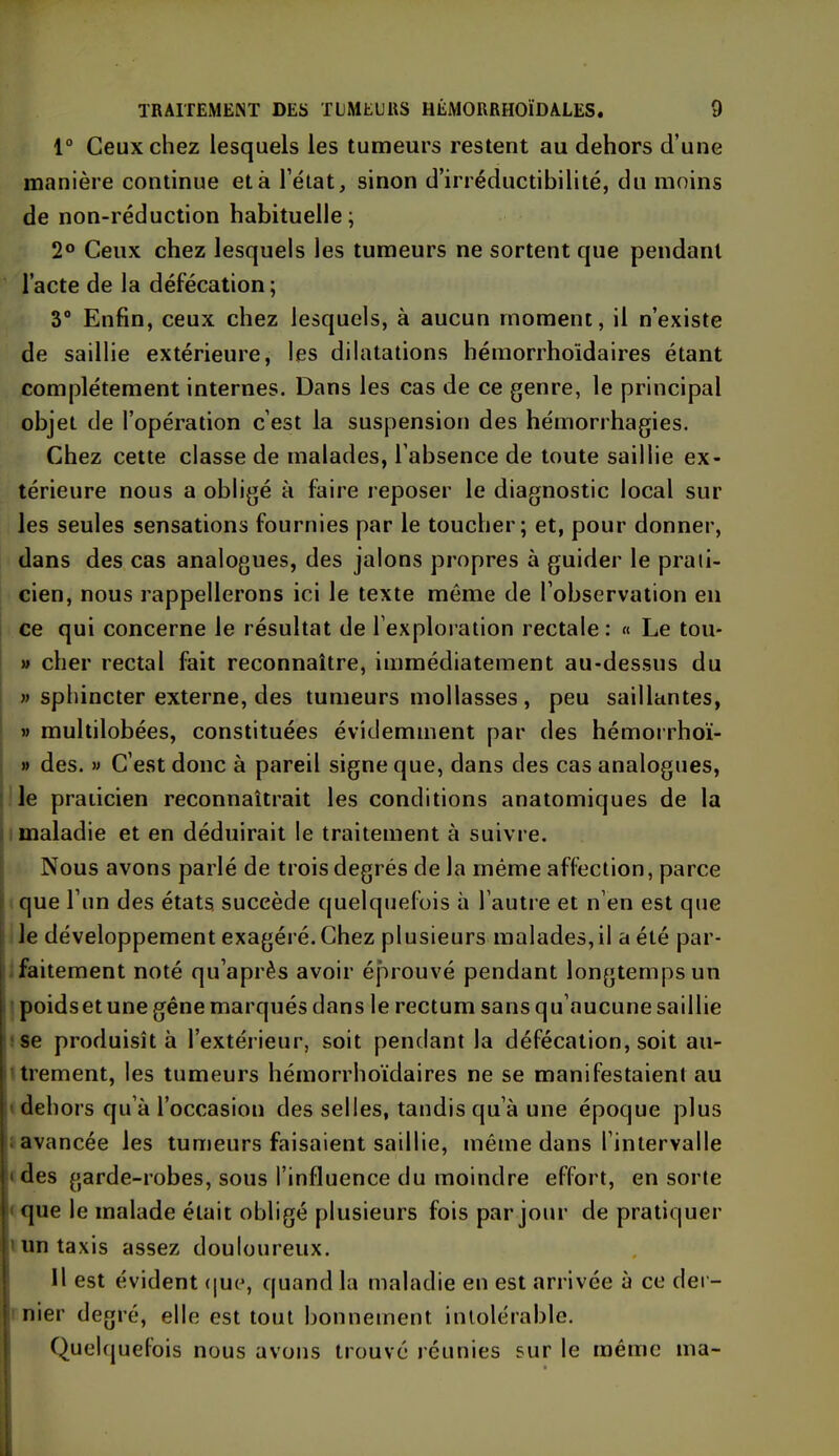 1° Ceux chez lesquels les tumeurs restent au dehors d’une manière continue et à l’état, sinon d’irréductibilité, du moins de non-réduction habituelle; 2° Ceux chez lesquels les tumeurs ne sortent que pendant l’acte de la défécation; 3° Enfin, ceux chez lesquels, à aucun moment, il n’existe de saillie extérieure, les dilatations hémorrhoïdaires étant complètement internes. Dans les cas de ce genre, le principal objet de l’opération c’est la suspension des hémorrhagies. Chez cette classe de malades, l’absence de toute saillie ex- térieure nous a obligé à faire reposer le diagnostic local sur les seules sensations fournies par le toucher; et, pour donner, dans des cas analogues, des jalons propres à guider le prati- cien, nous rappellerons ici le texte même de l’observation en ce qui concerne le résultat de l’exploration rectale: « Le tou- » cher rectal fait reconnaître, immédiatement au-dessus du » sphincter externe, des tumeurs mollasses, peu saillantes, » multilobées, constituées évidemment par des hémorrhoï- » des. » C’est donc à pareil signe que, dans des cas analogues, le praticien reconnaîtrait les conditions anatomiques de la maladie et en déduirait le traitement à suivre. Nous avons parlé de trois degrés de la même affection, parce que l’un des états, succède quelquefois à l’autre et n’en est que le développement exagéré. Chez plusieurs malades,il a été par- faitement noté qu’après avoir éprouvé pendant longtemps un poidsetune gêne marqués dans le rectum sans qu’aucune saillie se produisît à l’extérieur, soit pendant la défécation, soit au- trement, les tumeurs hémorrhoïdaires ne se manifestaient au dehors qu’à l’occasion des selles, tandis qu’à une époque plus avancée les tumeurs faisaient saillie, même dans l’intervalle •des garde-robes, sous l’influence du moindre effort, en sorte que le malade était obligé plusieurs fois par jour de pratiquer un taxis assez douloureux. Il est évident que, quand la maladie en est arrivée à ce der- nier degré, elle est tout bonnement intolérable. Quelquefois nous avons trouvé réunies sur le même ma-