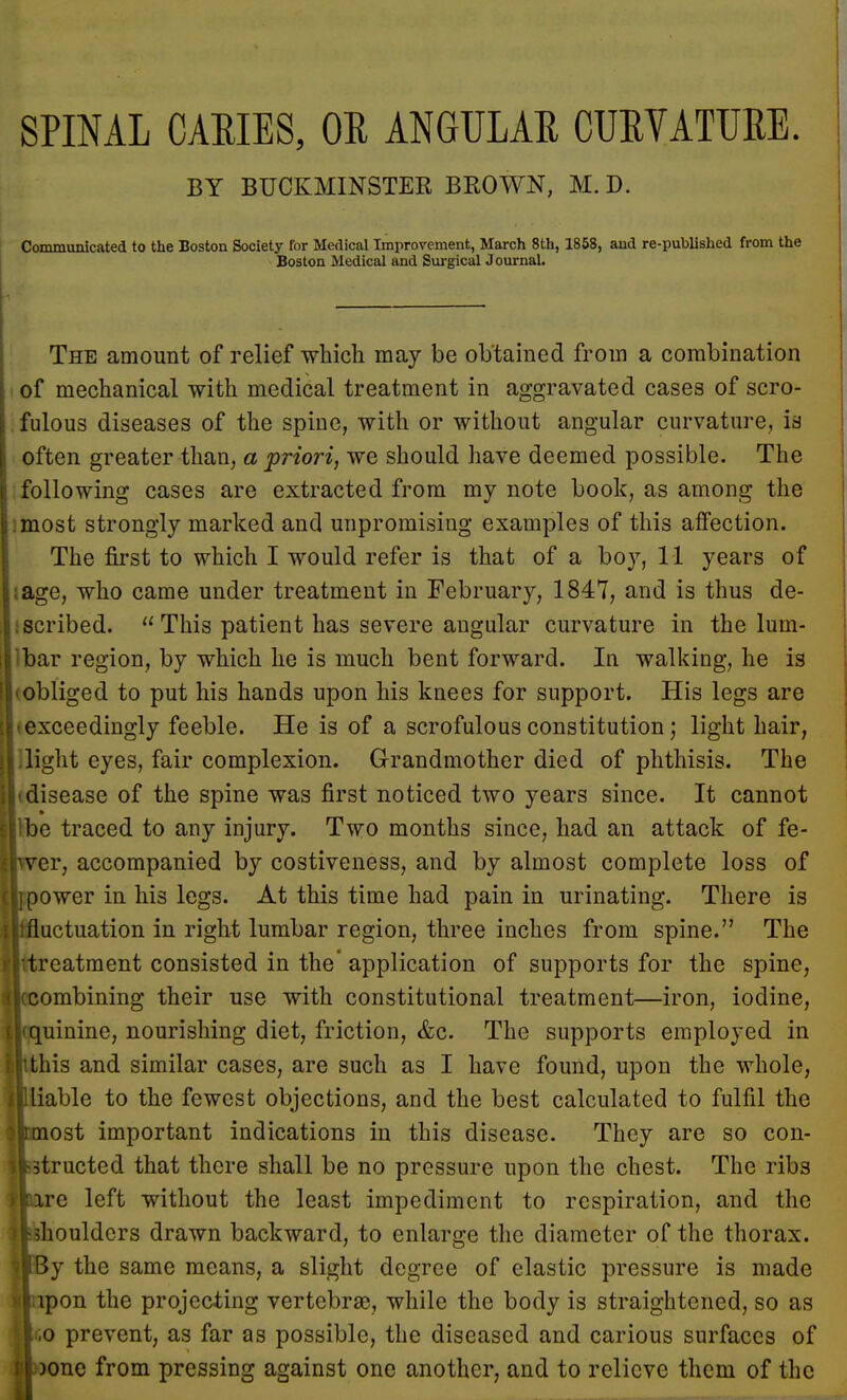 SPINAL CARIES, OR ANGULAR CURVATURE. BY BUCKMINSTER BROWN, M. D. Communicated to the Boston Society for Medical Improvement, March 8th, 1858, and re-published from the Boston Medical and Surgical Journal. The amount of relief which may be obtained from a combination of mechanical with medical treatment in aggravated cases of scro- fulous diseases of the spine, with or without angular curvature, is often greater than, a priori, we should have deemed possible. The following cases are extracted from my note book, as among the most strongly marked and unpromising examples of this affection. The first to which I would refer is that of a boy, 11 years of ;age, who came under treatment in February, 1847, and is thus de- scribed.  This patient has severe angular curvature in the lum- bar region, by which he is much bent forward. In walking, he is obliged to put his hands upon his knees for support. His legs are exceedingly feeble. He is of a scrofulous constitution; light hair, Bight eyes, fair complexion. Grandmother died of phthisis. The 'disease of the spine was first noticed two years since. It cannot Ibe traced to any injury. Two months since, had an attack of fe- er, accompanied by costiveness, and by almost complete loss of ower in his legs. At this time had pain in urinating. There is uctuation in right lumbar region, three inches from spine. The reatment consisted in the' application of supports for the spine, ombining their use with constitutional treatment—iron, iodine, uinine, nourishing diet, friction, &c. The supports employed in his and similar cases, are such as I have found, upon the whole, 'able to the fewest objections, and the best calculated to fulfil the ost important indications in this disease. They are so con- ducted that there shall be no pressure upon the chest. The ribs re left without the least impediment to respiration, and the houldcrs drawn backward, to enlarge the diameter of the thorax, y the same means, a slight degree of elastic pressure is made ipon the projecting vertebrae, while the body is straightened, so as ;o prevent, as far as possible, the diseased and carious surfaces of jone from pressing against one another, and to relieve them of the