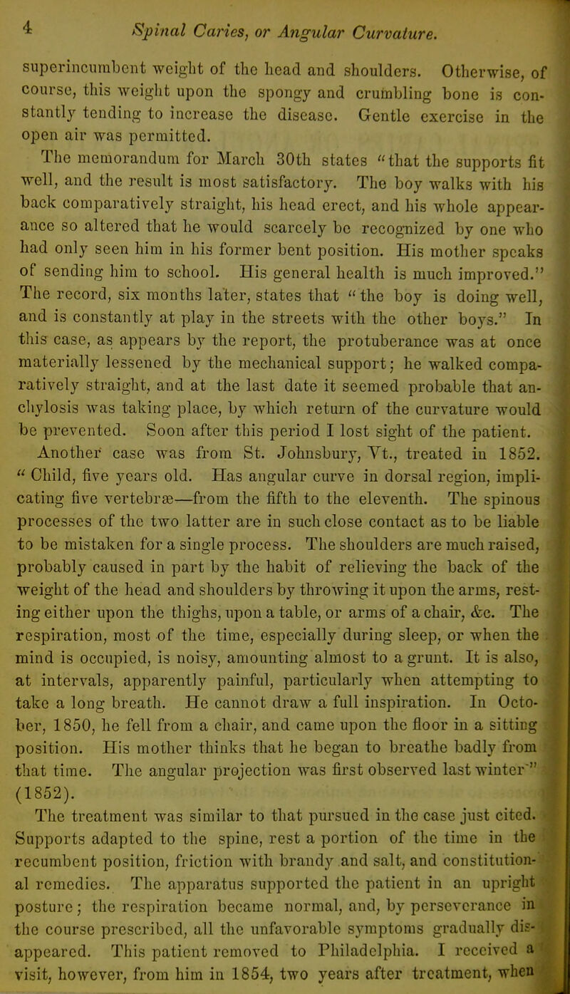 superincumbent weight of the head and shoulders. Otherwise, of course, this weight upon the spongy and crumbling bone is con- stantly tending to increase the disease. Gentle exercise in the open air was permitted. The memorandum for March 30th states that the supports fit well, and the result is most satisfactory. The boy walks with his back comparatively straight, his head erect, and his whole appear- ance so altered that he would scarcely be recognized by one who had only seen him in his former bent position. His mother speaks of sending him to school. His general health is much improved. The record, six months later, states that the boy is doing well, and is constantly at play in the streets with the other boys. In this case, as appears by the report, the protuberance was at once materially lessened by the mechanical support; he walked compa- ratively straight, and at the last date it seemed probable that an- chylosis was taking place, by which return of the curvature would be prevented. Soon after this period I lost sight of the patient. Another case was from St. Johnsbury, Yt., treated in 1852.  Child, five years old. Has angular curve in dorsal region, impli- cating five vertebrae—from the fifth to the eleventh. The spinous processes of the two latter are in such close contact as to be liable to be mistaken for a single process. The shoulders are much raised, probably caused in part by the habit of relieving the back of the weight of the head and shoulders by throwing it upon the arms, rest- ing either upon the thighs, upon a table, or arms of a chair, &c. The respiration, most of the time, especially during sleep, or when the mind is occupied, is noisy, amounting almost to a grunt. It is also, at intervals, apparently painful, particularly when attempting to take a long breath. He cannot draw a full inspiration. In Octo- ber, 1850, he fell from a chair, and came upon the floor in a sitting position. His mother thinks that he began to breathe badly from that time. The angular projection was first observed last winter' (1852). The treatment was similar to that pursued in the case just cited. • Supports adapted to the spine, rest a portion of the time in the recumbent position, friction with brandy and salt, and constitution- al remedies. The apparatus supported the patient in an upright posture; the respiration became normal, and, by perseverance in the course prescribed, all the unfavorable symptoms gradually dis-| appeared. This patient removed to Philadelphia. I received a visit, however, from him in 1854, two years after treatment, when