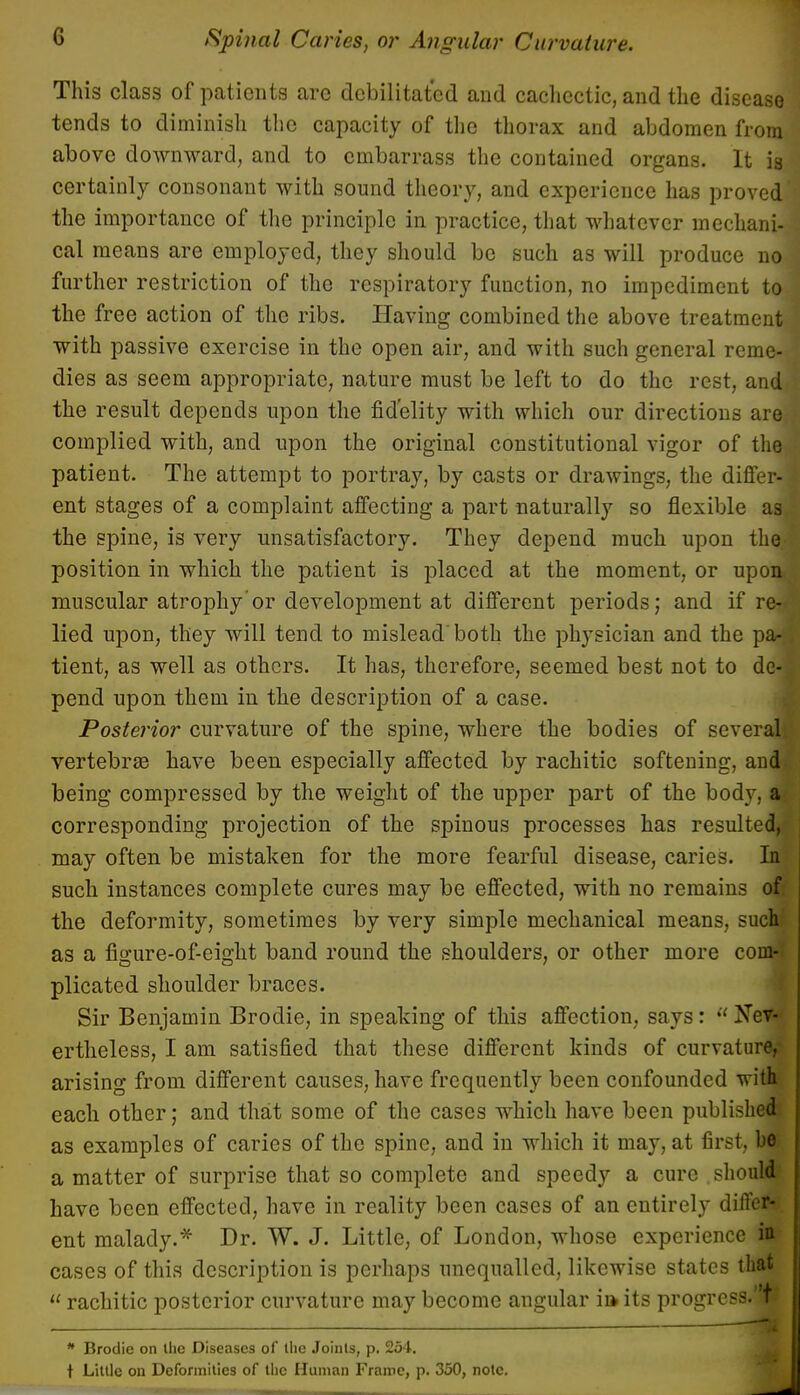 This class of patients are debilitated and cachectic, and the disease tends to diminish the capacity of the thorax and abdomen from above downward, and to embarrass the contained organs. It is certainly consonant with sound theory, and experience has proved the importance of the principle in practice, that whatever mechani- cal means are employed, they should be such as will produce no further restriction of the respiratory function, no impediment to the free action of the ribs. Having combined the above treatment with passive exercise in the open air, and with such general reme- dies as seem appropriate, nature must be left to do the rest, and the result depends upon the fidelity with which our directions are complied with, and upon the original constitutional vigor of the patient. The attempt to portray, by casts or drawings, the differ- ent stages of a complaint affecting a part naturally so flexible as the spine, is very unsatisfactory. They depend much upon the position in which the patient is placed at the moment, or upon muscular atrophy'or development at different periods; and if re- lied upon, they will tend to mislead both the physician and the pa- tient, as well as others. It has, therefore, seemed best not to de-. pend upon them in the description of a case. Posterior curvature of the spine, where the bodies of several! vertebras have been especially affected by rachitic softening, and being compressed by the weight of the upper part of the body, al corresponding projection of the spinous processes has resulted, may often be mistaken for the more fearful disease, caries. In such instances complete cures may be effected, with no remains of the deformity, sometimes by very simple mechanical means, such as a figure-of-eight band round the shoulders, or other more com-; plicated shoulder braces. Sir Benjamin Brodie, in speaking of this affection, says:  Nev- ertheless, I am satisfied that these different kinds of curvature, arising from different causes, have frequently been confounded with each other; and that some of the cases which have been published as examples of caries of the spine, and in which it may, at first, he a matter of surprise that so complete and speedy a cure should have been effected, have in reality been cases of an entirely differ- ent malady.* Dr. W. J. Little, of London, whose experience in cases of this description is perhaps unequalled, likewise states that  rachitic posterior curvature may become angular ii* its progress.'M * Brodie on the Diseases of the Joints, p. 254. t Little on Deformities of the Human Frame, p. 350, note. J