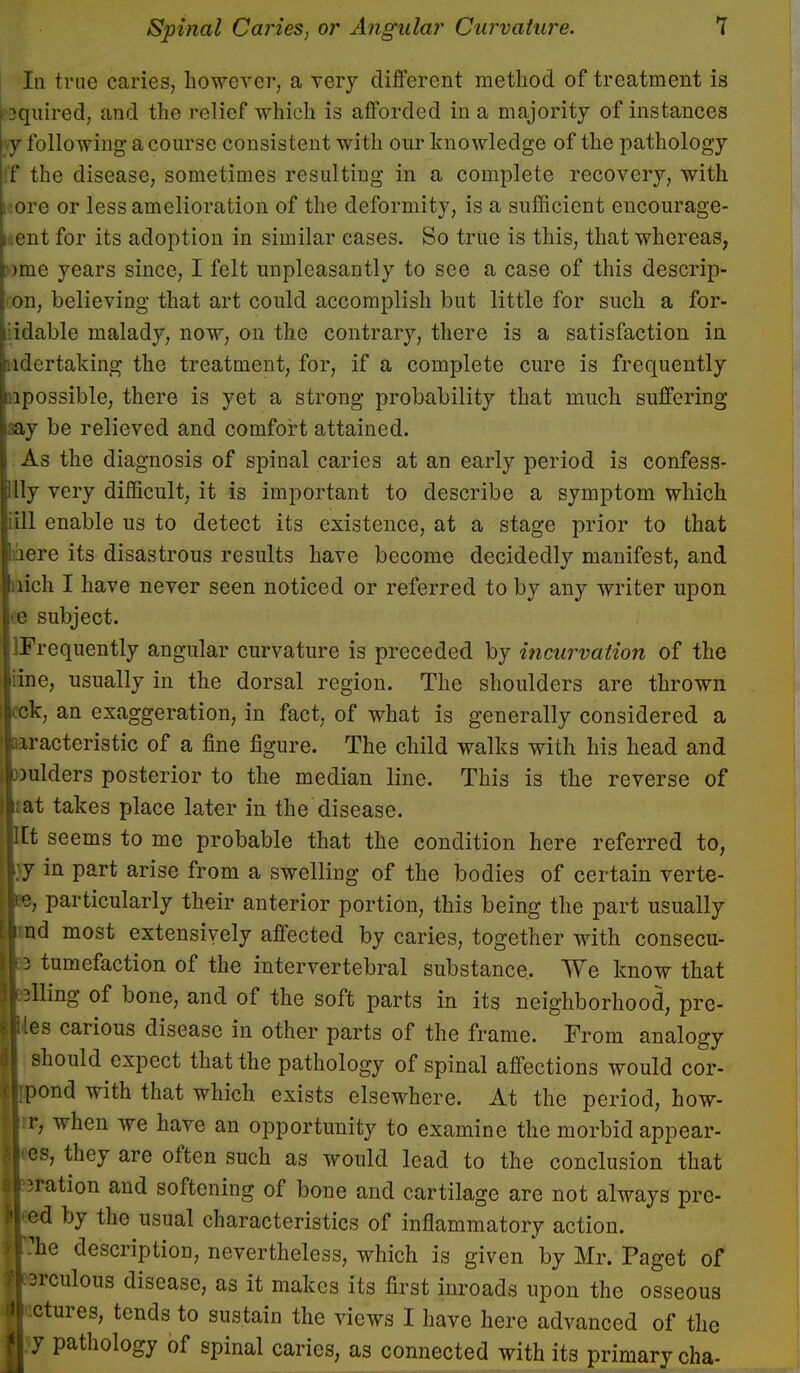 In true caries, however, a very different method of treatment is Squired, and the relief which is afforded in a majority of instances y following a course consistent with our knowledge of the pathology f the disease, sometimes resulting in a complete recovery, with •ore or less amelioration of the deformity, is a sufficient encourage- cnt for its adoption in similar cases. So true is this, that whereas, ?)me years since, I felt unpleasantly to see a case of this descrip- on, believing that art could accomplish but little for such a for- idable malady, now, on the contrary, there is a satisfaction in ndertaking the treatment, for, if a complete cure is frequently lpossible, there is yet a strong probability that much suffering aay be relieved and comfort attained. As the diagnosis of spinal caries at an early period is confess- Uy very difficult, it is important to describe a symptom which iill enable us to detect its existence, at a stage prior to that Iriere its disastrous results have become decidedly manifest, and lich I have never seen noticed or referred to by any writer upon ie subject. Frequently angular curvature is preceded by incurvation of the ine, usually in the dorsal region. The shoulders are thrown k, an exaggeration, in fact, of what is generally considered a racteristic of a fine figure. The child walks with his head and )ulders posterior to the median line. This is the reverse of ;at takes place later in the disease. t seems to me probable that the condition here referred to, jy in part arise from a swelling of the bodies of certain verte- particularly their anterior portion, this being the part usually d most extensively affected by caries, together with consecu- tumefaction of the intervertebral substance. We know that King of bone, and of the soft parts in its neighborhood, pre- es carious disease in other parts of the frame. From analogy should expect that the pathology of spinal affections would cor- ond with that which exists elsewhere. At the period, how- r, when we have an opportunity to examine the morbid appear- es, they are often such as would lead to the conclusion that ration and softening of bone and cartilage are not always prc- d by the usual characteristics of inflammatory action, he description, nevertheless, which is given by Mr. Paget of rculous disease, as it makes its first inroads upon the osseous ctures, tends to sustain the views I have here advanced of the y pathology of spinal caries, as connected with its primary cha-