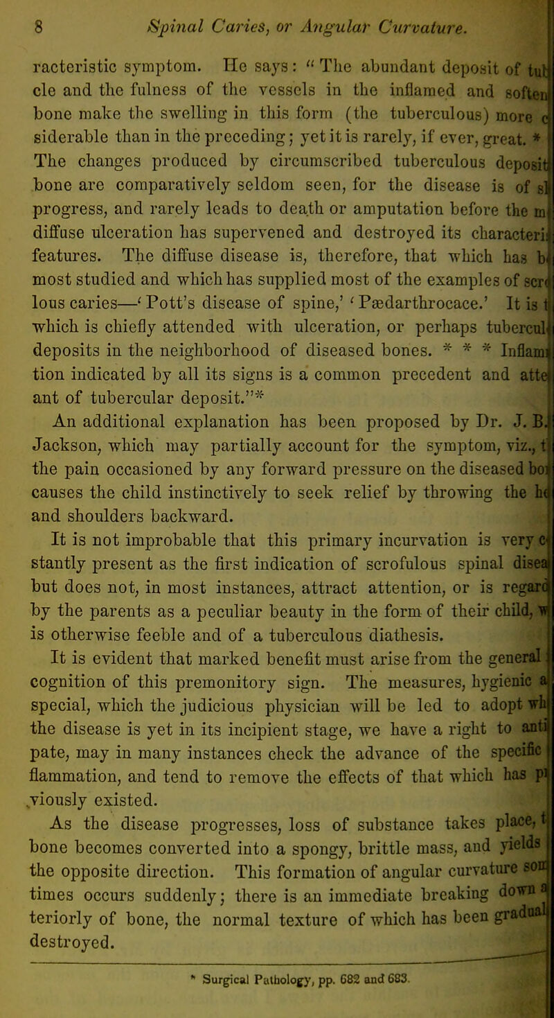 racteristic symptom. He says:  The abundant deposit of tut cle and the fulness of the vessels in the inflamed and softer^ bone make the swelling in this form (the tuberculous) more J siderable than in the preceding; yet it is rarely, if ever, great. * The changes produced by circumscribed tuberculous deposit! bone are comparatively seldom seen, for the disease is of sj progress, and rarely leads to death or amputation before the ml diffuse ulceration has supervened and destroyed its characteril features. The diffuse disease is, therefore, that which has bj most studied and which has supplied most of the examples of scri lous caries—' Pott's disease of spine,' ' Paedarthrocace.' It is i which is chiefly attended with ulceration, or perhaps tubercuU deposits in the neighborhood of diseased bones. * * * Inflami tion indicated by all its signs is a common precedent and attej ant of tubercular deposit.* An additional explanation has been proposed by Dr. J. Bi Jackson, which may partially account for the symptom, viz., tj the pain occasioned by any forward pressure on the diseased boi causes the child instinctively to seek relief by throwing the ha and shoulders backward. It is not improbable that this primary incurvation is very c-: stantly present as the first indication of scrofulous spinal diseaf but does not, in most instances, attract attention, or is regard by the parents as a peculiar beauty in the form of their child, ij is otherwise feeble and of a tuberculous diathesis. It is evident that marked benefit must arise from the general | cognition of this premonitory sign. The measures, hygienic al special, which the judicious physician will be led to adopt whj the disease is yet in its incipient stage, we have a right to antij pate, may in many instances check the advance of the specific flammation, and tend to remove the effects of that which has .viously existed. As the disease progresses, loss of substance takes place, t| bone becomes converted into a spongy, brittle mass, and yields the opposite direction. This formation of angular curvature sora times occurs suddenly; there is an immediate breaking down* teriorly of bone, the normal texture of which has been gradu destroyed.  Surgical Pathology, pp. 682 and 683.