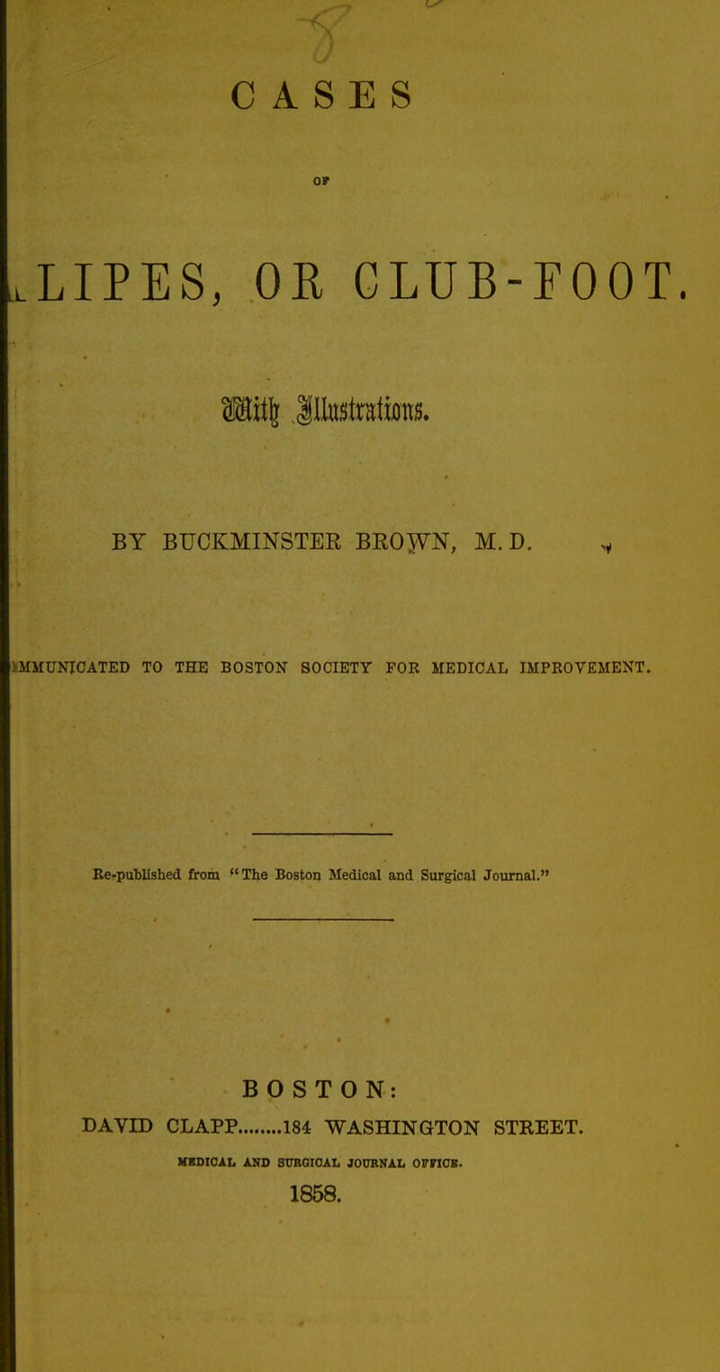 CASES OP O.LIPES, OR CLUB-FOOT. SHitJ Jltetratiwts. BY BUCKMINSTER BRO^VN, M. D. 1MMUNICATED TO THE BOSTON SOCIETY FOR MEDICAL IMPROVEMENT. Re-published from The Boston Medical and Surgical Journal. BOSTON: DAVID CLAPP 184 WASHINGTON STREET. MEDICAL AND SURGICAL JOURNAL OFFICE. 1858.