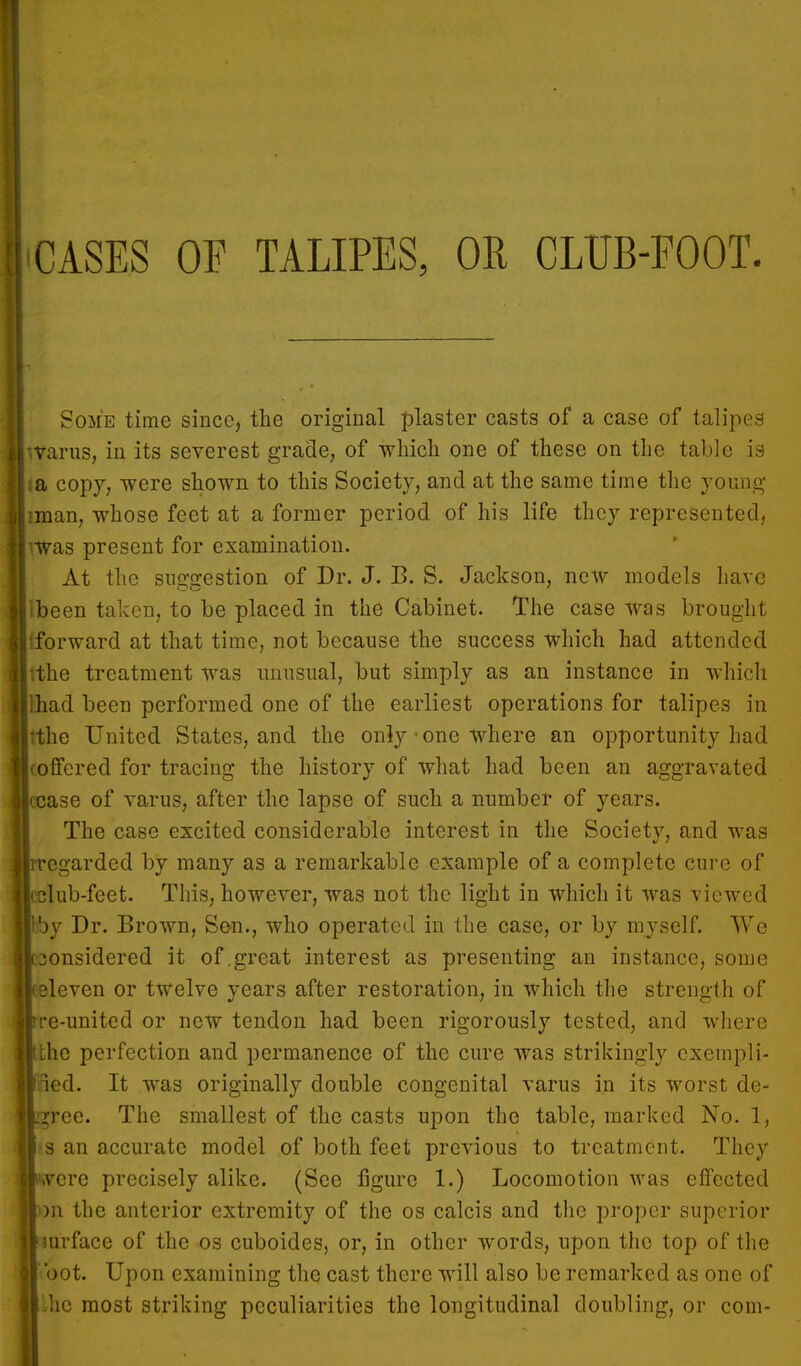 CASES OF TALIPES, OR CLTJB-EOOT. Some time since, the original plaster casts of a case of talipes tvarus, in its severest grade, of which one of these on the table is ta copy, were shown to this Society, and at the same time the young Himan, whose feet at a former period of his life they represented, ; was present for examination. At the suggestion of Dr. J. B. S. Jackson, new models have ibeen taken, to be placed in the Cabinet. The case was brought I iforward at that time, not because the success which had attended [tthe treatment was unusual, but simply as an instance in which had been performed one of the earliest operations for talipes in [lithe United States, and the only-one where an opportunity had offered for tracing the history of what had been an aggravated I |tcase of varus, after the lapse of such a number of years. The case excited considerable interest in the Society, and was rregarded by many as a remarkable example of a complete cure of club-feet. This, however, was not the light in which it was viewed [by Dr. Brown, Sen., who operated in the case, or by myself. We onsidered it of .great interest as presenting an instance, some leven or twelve years after restoration, in which the strength of rre-united or new tendon had been rigorously tested, and where tthe perfection and permanence of the cure was strikingly exempli- fied. It was originally double congenital varus in its worst de- cree. The smallest of the casts upon the table, marked No. 1, IS an accurate model of both feet previous to treatment. They were precisely alike. (See figure 1.) Locomotion was effected )n the anterior extremity of the os calcis and the proper superior mrface of the os cuboides, or, in other words, upon the top of the oot. Upon examining the cast there will also be remarked as one of Lhe most striking peculiarities the longitudinal doubling, or coni-