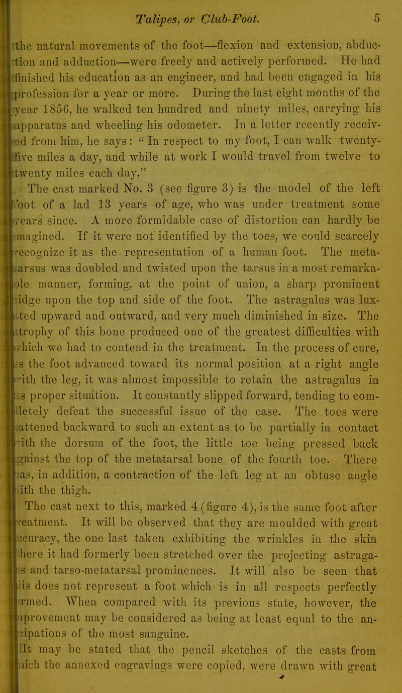 the natural movements of the foot—flexion and extension, abduc- ttion and adduction—were freely and actively performed. He had [finished his education as an engineer, and had been engaged in his iprofessiort for a year or more. During the last eight months of the (year 1856, he walked ten hundred and ninety miles, carrying his apparatus and wheeling his odometer. In a letter recently receiv- eed from him, he says:  In respect to my foot, I can walk twenty- ffive miles a day, and while at work I would travel from twelve to twenty miles each day. , The cast marked No. 3 (see figure 3) is the model of the left ?oot of a lad 13 years of age, who was under treatment some tears since. A more formidable case of distortion can hardly be imagined. If it were not identified by the toes, we could scarcely recognize it as the representation of a human foot. The meta- tarsus was doubled and twisted upon the tarsus in a most remarka- ble manner, forming, at the point of union, a sharp prominent dge upon the top and side of the foot. The astragalus was lux- ted upward and outward, and very much diminished in size. The itrophy of this bone produced one of the greatest difficulties with yhich we had to contend in the treatment. In the process of cure, «s the foot advauced toward its normal position at a right angle rith the leg, it was almost impossible to retain the astragalus in 53 proper situation. It constantly slipped forward, tending to com- lletely defeat the successful issue of the case. The toes were rattened backward to such an extent as to be partially in contact ith the dorsum of the foot, the little toe being pressed back gainst the top of the metatarsal bone of the fourth toe. There £as, in addition, a contraction of the left leg at an obtuse angle ith the thigh. The cast next to this, marked 4 (figure 4), is the same foot after •eatment. It will be observed that they are moulded with great icuracy, the one last taken exhibiting the wrinkles in the skin 'here it had formerly been stretched over the projecting astraga- ls and tarso-metatarsal prominences. It will also be seen that is does not represent a foot which is in all respects perfectly irmed. When compared with its previous state, however, the iprovement may be considered as being at least equal to the an- •upations of the most sanguine. lit may be stated that the pencil sketches of the casts from itch the annexed engravings were copied, were drawn with great
