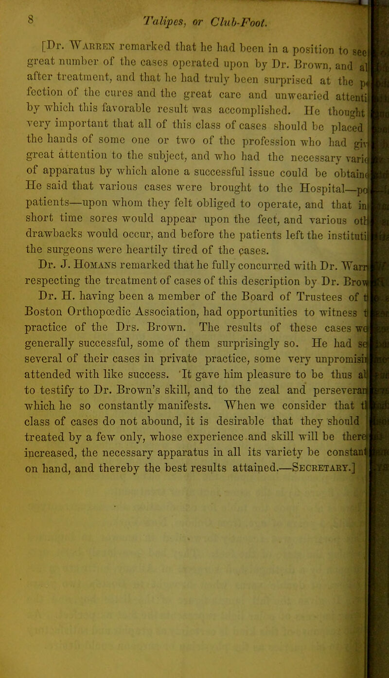 s [Dr. Warren remarked that he had been in a position to 1 great number of the cases operated upon by Dr. Brown, and after treatment, and that he had truly been surprised at the fection of the cures and the great care and unwearied attent' by which this favorable result was accomplished. lie thought very important that all of this class of cases should be placed the hands of some one or two of the profession who had gii great attention to the subject, and who had the necessary vari of apparatus by which alone a successful issue could be obtain He said that various cases were brought to the Hospital p patients—upon whom they felt obliged to operate, and that i short time sores would appear upon the feet, and various o* drawbacks would occur, and before the patients left the instituti the surgeons were heartily tired of the pases. Dr. J. Homans remarked that he fully concurred with Dr. Wa respecting the treatment of cases of this description by Dr. Bro Dr. H. having been a member of the Board of Trustees of Boston Orthopcedic Association, had opportunities to witness practice of the Drs. Brown. The results of these cases w generally successful, some of them surprisingly so. He had several of their cases in private practice, some very unpromisi attended with like success. 'It gave him pleasure to be thus a to testify to Dr. Brown's skill, and to the zeal and persever which he so constantly manifests. When we consider that class of cases do not abound, it is desirable that they should treated by a few only, whose experience and skill will be ther increased, the necessary apparatus in all its variety be constan on hand, and thereby the best results attained.—Secretary.]